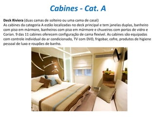 Cabines - Cat. A
Deck Riviera (duas camas de solteiro ou uma cama de casal)
As cabines da categoria A estão localizadas no deck principal e tem janelas duplas, banheiro
com piso em mármore, banheiros com piso em mármore e chuveiros com portas de vidro e
Corian. 9 das 11 cabines oferecem configuração de cama flexível. As cabines são equipadas
com controle individual do ar condicionado, TV com DVD, frigobar, cofre, produtos de higiene
pessoal de luxo e roupões de banho.
 
