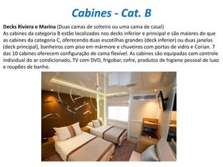 Cabines - Cat. B
Decks Riviera e Marina (Duas camas de solteiro ou uma cama de casal)
As cabines da categoria B estão localizados nos decks inferior e principal e são maiores do que
as cabines da categoria C, oferecendo duas escotilhas grandes (deck inferior) ou duas janelas
(deck principal), banheiros com piso em mármore e chuveiros com portas de vidro e Corian. 7
das 10 cabines oferecem configuração de cama flexível. As cabines são equipadas com controle
individual do ar condicionado, TV com DVD, frigobar, cofre, produtos de higiene pessoal de luxo
e roupões de banho.
 