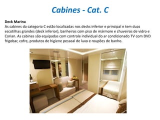 Cabines - Cat. C
Deck Marina
As cabines da categoria C estão localizadas nos decks inferior e principal e tem duas
escotilhas grandes (deck inferior), banheiros com piso de mármore e chuveiros de vidro e
Corian. As cabines são equipadas com controle individual do ar condicionado TV com DVD
frigobar, cofre, produtos de higiene pessoal de luxo e roupões de banho.
 