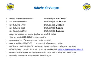 Tabela de Preços
• Owner suite Horizons Deck USD 5600,00 ESGOTADO
• Cat P Horizons Deck USD 4500,00 ESGOTADO
• Cat A Riviera Deck USD 3850,00 2 cabines
• Cat B Riviera Deck USD 3600,00 2 cabine
• Cat C Marina r Deck USD 3500,00 4 cabines
• Preço por pessoa em cabine dupla cruzeiro de 7 noites
• Taxa portuária USD 380,00 por passageiro
• Pagamento em 7 x sem juros no cartão em reais
• Preços validos até 20/5/2015 ou enquanto durarem as cabines
• Full Board – Café da Manhã – Almoço – Jantar, incluídos – Chef Internacional
• Informações e reservas 11 5090-5555 – 11 96404-8558 cesar@travelalacarte.com.br
• Cancelamento até 60 dias antes 20% multa menos de 60 dias sem reembolso
• Envio dos Nomes até 30 dias antes do Embarque.
 
