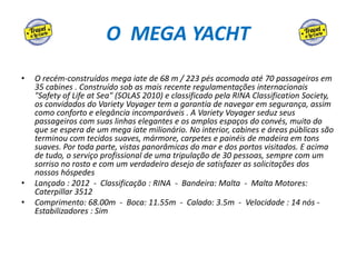 O MEGA YACHT
• O recém-construídos mega iate de 68 m / 223 pés acomoda até 70 passageiros em
35 cabines . Construído sob as mais recente regulamentações internacionais
"Safety of Life at Sea" (SOLAS 2010) e classificado pela RINA Classification Society,
os convidados do Variety Voyager tem a garantia de navegar em segurança, assim
como conforto e elegância incomparáveis . A Variety Voyager seduz seus
passageiros com suas linhas elegantes e os amplos espaços do convés, muito do
que se espera de um mega iate milionário. No interior, cabines e áreas públicas são
terminou com tecidos suaves, mármore, carpetes e painéis de madeira em tons
suaves. Por toda parte, vistas panorâmicas do mar e dos portos visitados. E acima
de tudo, o serviço profissional de uma tripulação de 30 pessoas, sempre com um
sorriso no rosto e com um verdadeiro desejo de satisfazer as solicitações dos
nossos hóspedes
• Lançado : 2012 - Classificação : RINA - Bandeira: Malta - Malta Motores:
Caterpillar 3512
• Comprimento: 68.00m - Boca: 11.55m - Calado: 3.5m - Velocidade : 14 nós -
Estabilizadores : Sim
 