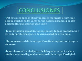 •Debemos ser buenos observadores al momento de navegar,
porque muchas de las veces por no hacerlo pasamos por alto
documentos que aportan gran valor.
•Tener intuición para detectar páginas de dudosa procedencia y
así evitar problemas ya sea de virus o pérdida de tiempo.
•Llevar un control de la navegación a fin de optimizar tiempo y
recursos.
•Tener claro cuál es el objetivo de búsqueda, es decir saber a
dónde queremos llegar al momento de la navegación digital.
 