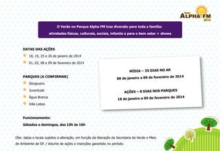 DATAS DAS AÇÕES
18, 19, 25 e 26 de janeiro de 2014
01, 02, 08 e 09 de fevereiro de 2014
PARQUES (A CONFIRMAR)
Ibirapuera
Juventude
Água Branca
Villa Lobos
Funcionamento:
Sábados e domingos, das 10h às 16h
O Verão no Parque Alpha FM traz diversão para toda a família:
atividades físicas, culturais, sociais, infantis e para o bem estar + shows
Obs: datas e locais sujeitos a alteração, em função da liberação da Secretaria do Verde e Meio
de Ambiente de SP. / Volume de ações e inserções garantido no período.
 
