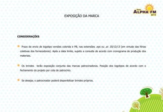EXPOSIÇÃO DA MARCA
CONSIDERAÇÕES
Prazo de envio de logotipo versões colorida e PB, nas extensões .eps ou .ai: 20/12/13 (em virtude das férias
coletivas dos fornecedores). Após a data limite, sujeito a consulta de acordo com cronograma de produção dos
materiais.
Os brindes terão exposição conjunta das marcas patrocinadoras. Posição dos logotipos de acordo com o
fechamento do projeto por cota de patrocínio.
Se desejar, o patrocinador poderá disponibilizar brindes próprios.
 