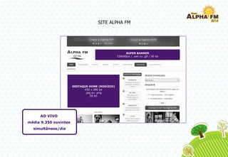 SUPER BANNER
728x90px / .swf ou .gif / 50 kb
DESTAQUE HOME (RODÍZIO)
450 x 280 px
.jpg ou .png
50 kb
SITE ALPHA FM
AO VIVO
média 9.350 ouvintes
simultâneos/dia
 