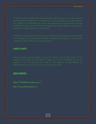 Vero Méndez
3
La idea es crear las condiciones necesarias para poder garantizar la continuidad del
servicio de televisión abierta a toda la población, no sólo a aquellos que puedan cambiar
sus aparatos con capacidades para esta nueva tecnología que proporciona una mejor
calidad en la señal, más alternativas de programación gratis, además la posibilidad de
recibir servicios adicionales en la misma señal.
Para esto la Secretaría de Comunicaciones y Transportes (SCT) estimó concluir este año
con la entrega de 9.4 millones de televisores digitales en todo el país, lo que permitirá
atender a un tercio de todos los hogares mexicanos.
CONCLUSIONES:
Bueno pues ahora hay que esperar a que sea un hecho en todo el país, porque sólo así
veremos si de verdad la señal digital es mejor que la señal analógica en todos los
aspectos, o sólo en imagen ya que si bien en este aspecto lo es, cabe destacar por,
experiencia personal, que cada vez que llueve la señal se corta.
BIBLIOGRAFÍA:
shttp://revistadelconsumidor.gob.mx/
http://www.televisiondigital mx/
 