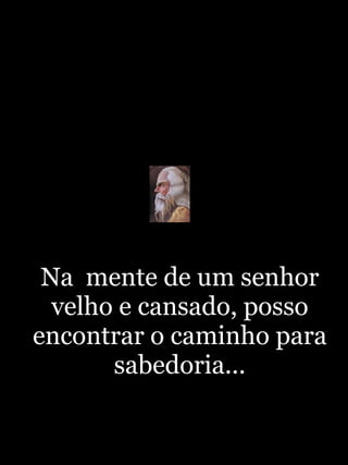 Na  mente de um senhor velho e cansado, posso encontrar o caminho para sabedoria... 