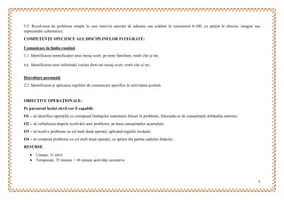 2
5.2. Rezolvarea de probleme simple în care intervin operaţii de adunare sau scădere în concentrul 0-100, cu sprijin în obiecte, imagini sau
reprezentări schematice;
COMPETENȚE SPECIFICE ALE DISCIPLINELOR INTEGRATE:
Comunicare în limba română
1.1. Identificarea semnificaţiei unui mesaj scurt, pe teme familiare, rostit clar și rar;
1.2. Identificarea unor informații variate dintr-un mesaj scurt, rostit clar și rar;
Dezvoltare personală
2.2. Identificarea şi aplicarea regulilor de comunicare specifice în activitatea şcolară;
OBIECTIVE OPERAȚIONALE:
Pe parcursul lecției elevii vor fi capabili:
O1 – să identifice operaţiile ce corespund limbajului matematic folosit în probleme, folosindu-se de cunoștințele dobândite anterior;
O2 – să verbalizeze etapele rezolvării unei probleme, pe baza cunoștințelor acumulate;
O3 – să rezolve probleme cu cel mult două operaţii, aplicând regulile învățate;
O4 – să compună probleme cu cel mult două operaţii, cu sprijin din partea cadrului didactic;
RESURSE:
 Umane: 11 elevi
 Temporale: 35 minute + 10 minute activități recreative
 