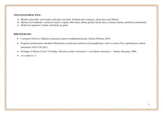 3
STRATEGII DIDACTICE:
a) Metode și procedee: conversația, explicația, exercițiul, învățarea prin cooperare, observația, jocul didactic
b) Mijloace de învățământ: caietul de creație 4, laptop, tabla smart, tableta grafică, fișă de lucru, creioane colorate, platforme educaționale
c) Moduri de organizare: frontal, individual, pe grupe
BIBLIOGRAFIE:
 Constantin Petrovici, Didactica matematicii pentru învățământul primar, Editura Pollirom, 2014;
 Programa şcolară pentru disciplina Matematică şi explorarea mediului (clasa pregătitoare, clasa I şi clasa a II-a), aprobată prin ordinul
ministrului 3418/19.03.2013;
 M.Neagu ,G.Streinu-Cercel, N.I.Nediţa, Metodica predării matematicii / activităţilor matematice , Nedion, Bucureşti, 2006 ;
 www.didactic.ro
 