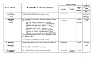 4
Momentele lecției
OB.
Conținutul instructiv-educativ
Strategii didactice Pe
parcursul
lecției se va
evalua
capacitatea
de:
Metode și
procedee
Material
didactic
Moduri
de
realizare
1. Moment
organizatoric
1 minut
- Asigur un climat educațional favorabil.
-Pregătesc materialele necesare desfăşurării lecţiei.
-conversația -frontal -observarea
sistematică
a comporta-
mentului
2. Captarea
atenției
5 minute
O1 - Se realizează prin completarea unui rebus matematic la tabla
smart. *Anexa 1
1.Ce sunt adunarea și scăderea? (OPERAȚII)
2.Cum se numește rezultatul scăderii? (DIFERENȚĂ)
3.Cum se numește rezultatul adunării?(TOTAL)
4.Cum ne verificăm dacă am calculat corect? (PROBA)
5.Care este semnul folosit la adunare? (PLUS)
6.Cum se mai numește rezultatul scăderii? (REST)
7.Cum se mai numește rezultatul adunării? (SUMĂ)
8.Cum se numesc numerele care se adună? (TERMENI)
-Solicit elevilor să citească cuvântul care s-a format pe coloana
AB. (PROBLEME)
-Elevii răspund si completează rebusul de pe tablă.
-conversația
-frontal
-individual
-evaluare
orală
3. Anunțarea
temei și a
obiectivelor
1 minute
-Se va comunica elevilor tema lecţiei şi obiectivele urmărite, în
termeni accesibili lor.
-Elevii ascultă cu atenție obiectivele propuse.
-conversația -frontal -a recepta
mesajul
audiat
4. Recapitularea
și sistemati- O1
- Se verifică cantitativ și calitativ tema pentru acasă. -conversația -caietul de
creație 4
-frontal
 