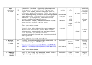 5
zarea
cunoștințelor
26 minute
O2
O3
O4
- Împart elevii în trei grupe . Fiecare grupă va primi o problemă
ritmată , pe care o vor rezolva. (*Anexa 2 ) După rezolvarea
acesteia , fiecare grupă își va alege un reprezentant care va citi
problema și va spune rezolvarea acesteia. Celelalte două grupe vor
analiza răspunsul problemei și vor acorda emoticoane colegilor din
grupa respectivă, dacă problema a fost rezolvată corect. Dacă
problema nu a fost rezolvată corect , vor ajuta la rezolvarea
acesteia , explicând colegilor greșelile sesizate.
-Solicit elevilor să compună o problemă asemănătoare cu cea pe
care au rezolvat-o, acordându-le sprijinul necesar.
-Elevii rezolvă sarcina propusă.
-Solicit elevilor să își deschidă caietul de creație 4 , la pagina 6 .
Proiectez caietul la tablă și solicit unui elev să vină la tableta
grafică, să rezolve prima problemă. După rezolvarea problemei,
acesta , provoacă alt coleg să rezolve următoarea
problemă.Continuăm în acest mod , pănă vom rezolva din caietul
de lucru problemele.
-Elevii își notează rezolvarea în caietele de lucru.
-explicația
-învățarea prin
cooperare
-observația
-exercițiul
-stilou
-laptop
-tablă
smart
-tabletă
grafică
-pe grupe
-individual
- frontal
-observarea
sistematică
a comporta-
mentului
-a lucra pe
grupe
-evaluarea
orală
5. Activitate
recreativă
10 minute
O1
O2
O3
- Proiectez elevilor la tablă roata problemelor, din povestea “ Fata
babei și fata moșneagului, de Ion Creangă”.
https://wordwall.net/ro/resource/13184866/fata-babei-%C8%99i-
fata-mo%C8%99neagului-clasa-i-probleme-cu-adun%C4%83ri-0
-Elevii rezolvă sarcina propusă
-conversația
-jocul didactic
-platforma
WordWall
-frontal
-individual
-a rezolva
sarcina de
lucru
primita
-ev. orală
6. Încheierea
activității
2 minute
-Elevii vor primi o fișă de lucru ca și temă pt. acasă. (*Anexa 3).
Explic sarcinile pe care le au de rezolvat acasă.
-conversația -fișă de
lucru
-frontal -aprecieri
verbale
 