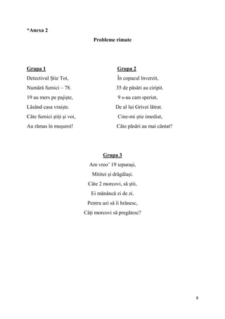 8
*Anexa 2
Probleme rimate
Grupa 1 Grupa 2
Detectivul Știe Tot, În copacul înverzit,
Numără furnici – 78. 35 de păsări au ciripit.
19 au mers pe pajiște, 9 s-au cam speriat,
Lăsând casa vraiște. De al lui Grivei lătrat.
Câte furnici știți și voi, Cine-mi știe imediat,
Au rămas în mușuroi! Câte păsări au mai cântat?
Grupa 3
Am vreo’ 19 iepurași,
Mititei și drăgălași.
Câte 2 morcovi, să știi,
Ei mănâncă zi de zi.
Pentru azi să îi hrănesc,
Câți morcovi să pregătesc?
 