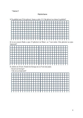 9
*Anexa 3
Fișă de lucru
1. În grădină sunt 59 de ghiocei. Ioana a cules 19. Câți ghiocei au rămas în grădină?
2. La un concurs Radu a spus 23 ghicitori iar Matei cu 7 mai multe. Câte ghicitori au spus
împreună?
3. Achim are 36 ani. Fratele lui George are cu 9 ani mai puțin.
Câț ani are George?
Câți ani au împreună?
 