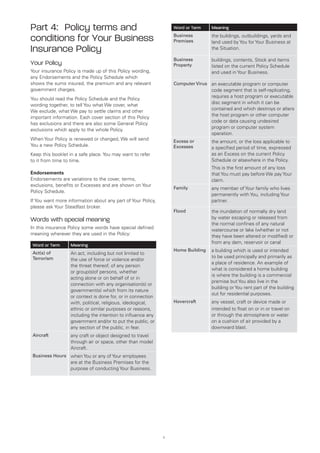 Part 4: Policy terms and                                          Word or Term    Meaning

conditions for Your Business                                      Business
                                                                  Premises
                                                                                  the buildings, outbuildings, yards and
                                                                                  land used by You for Your Business at
Insurance Policy                                                                  the Situation.

                                                                  Business        buildings, contents, Stock and items
Your Policy                                                       Property        listed on the current Policy Schedule
Your insurance Policy is made up of this Policy wording,                          and used in Your Business.
any Endorsements and the Policy Schedule which
shows the sums insured, the premium and any relevant              Computer Virus an executable program or computer
government charges.                                                               code segment that is self-replicating,
                                                                                  requires a host program or executable
You should read the Policy Schedule and the Policy
                                                                                  disc segment in which it can be
wording together, to tell You what We cover, what
                                                                                  contained and which destroys or alters
We exclude, what We pay to settle claims and other
                                                                                  the host program or other computer
important information. Each cover section of this Policy
                                                                                  code or data causing undesired
has exclusions and there are also some General Policy
                                                                                  program or computer system
exclusions which apply to the whole Policy.
                                                                                  operation.
When Your Policy is renewed or changed, We will send              Excess or       the amount, or the loss applicable to
You a new Policy Schedule.                                        Excesses        a specified period of time, expressed
Keep this booklet in a safe place. You may want to refer                          as an Excess on the current Policy
to it from time to time.                                                          Schedule or elsewhere in the Policy.
                                                                                  This is the first amount of any loss
Endorsements                                                                      that You must pay before We pay Your
Endorsements are variations to the cover, terms,                                  claim.
exclusions, benefits or Excesses and are shown on Your
                                                                  Family          any member of Your family who lives
Policy Schedule.
                                                                                  permanently with You, including Your
If You want more information about any part of Your Policy,                       partner.
please ask Your Steadfast broker.
                                                                  Flood           the inundation of normally dry land
Words with special meaning                                                        by water escaping or released from
                                                                                  the normal confines of any natural
In this insurance Policy some words have special defined                          watercourse or lake (whether or not
meaning wherever they are used in the Policy:                                     they have been altered or modified) or
                                                                                  from any dam, reservoir or canal
 Word or Term     Meaning
                                                                  Home Building   a building which is used or intended
 Act(s) of        An act, including but not limited to
 Terrorism                                                                        to be used principally and primarily as
                  the use of force or violence and/or
                                                                                  a place of residence. An example of
                  the threat thereof, of any person
                                                                                  what is considered a home building
                  or group(s)of persons, whether
                                                                                  is where the building is a commercial
                  acting alone or on behalf of or in
                                                                                  premise but You also live in the
                  connection with any organisation(s) or
                                                                                  building or You rent part of the building
                  government(s) which from its nature
                                                                                  out for residential purposes.
                  or context is done for, or in connection
                  with, political, religious, ideological,        Hovercraft      any vessel, craft or device made or
                  ethnic or similar purposes or reasons,                          intended to float on or in or travel on
                  including the intention to influence any                        or through the atmosphere or water
                  government and/or to put the public, or                         on a cushion of air provided by a
                  any section of the public, in fear.                             downward blast.
 Aircraft         any craft or object designed to travel
                  through air or space, other than model
                  Aircraft.
 Business Hours when You or any of Your employees
                  are at the Business Premises for the
                  purpose of conducting Your Business.




                                                              1
 