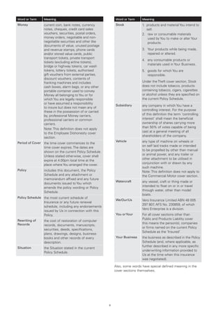Word or Term      Meaning                                     Word or Term     Meaning
Money             current coin, bank notes, currency          Stock            1.	
                                                                                  products and material You intend to
                  notes, cheques, credit card sales                               sell.
                  vouchers, securities, postal orders,                         2.	 raw or consumable materials
                  money orders, negotiable and non-                                 used by You to make or alter Your
                  negotiable securities and other like                              products.
                  documents of value, unused postage
                  and revenue stamps, phone cards                              3.	
                                                                                  Your products while being made,
                  and/or stored value cards, public                               repaired or altered.
                  transport tickets, private transport
                                                                               4.	
                                                                                  any consumable products or
                  tickets (excluding airline tickets),
                                                                                  materials used in Your Business.
                  bridge or highway tokens, car wash
                  tokens, lottery tickets, authorised                          5.	
                                                                                  goods for which You are
                  gift vouchers from external parties,                            responsible.
                  discount vouchers, contents of
                  franking machines and includes                               Under the Theft cover section, Stock
                  cash boxes, alarm bags, or any other                         does not include tobacco, products
                  portable container used to convey                            containing tobacco, cigars, cigarettes
                  Money all belonging to You or for                            or alcohol unless they are specified on
                  which You are legally responsible                            the current Policy Schedule.
                  or have assumed a responsibility
                                                              Subsidiary       any company in which You have a
                  to insure but does not mean any of
                                                                               controlling interest. For the purpose
                  these in the possession of or carried
                  by, professional Money carriers,                             of this definition the term ‘controlling
                  professional carriers or common                              interest’ shall mean the beneficial
                  carriers.                                                    ownership of shares carrying more
                                                                               than 50% of votes capable of being
                  Note: This definition does not apply
                                                                               cast at a general meeting of all
                  to the Employee Dishonesty cover
                                                                               shareholders of the company.
                  section.
                                                              Vehicle          any type of machine on wheels or
Period of Cover   the time cover commences to the
                                                                               on self laid tracks made or intended
                  time cover expires. The dates are
                                                                               to be propelled by other than manual
                  shown on the current Policy Schedule.
                                                                               or animal power, and any trailer or
                  Unless stated otherwise, cover shall
                                                                               other attachment to be utilised in
                  expire at 4.00pm local time at the
                                                                               conjunction with or drawn by any
                  place where You arranged the cover.
                                                                               such machine.
Policy            includes this document, the Policy                           Note: This definition does not apply to
                  Schedule and any attachment or                               the Commercial Motor cover section.
                  memorandum affixed and any future
                                                              Watercraft       any vessel, craft or thing made or
                  documents issued to You which
                                                                               intended to float on or in or travel
                  amends the policy wording or Policy
                                                                               through water, other than model
                  Schedule.
                                                                               boats.
Policy Schedule the most current schedule of
                                                              We/Our/Us        Vero Insurance Limited ABN 48 005
                  Insurance or any future renewal
                                                                               297 807 AFS No. 230859, of which
                                                                                       ,
                  schedule, including any endorsements
                                                                               Vero Enterprise is a division.
                  issued by Us in connection with this
                  Policy.                                     You or Your      For all cover sections other than
Rewriting of
                                                                               Public and Products Liability cover
                  the cost of restoration of computer
Records                                                                        this means the person(s), companies
                  records, documents, manuscripts,
                                                                               or firms named on the current Policy
                  securities, deeds, specifications,
                                                                               Schedule as the ‘Insured’
                  plans, drawings, designs, business
                  books and other records of every            Your Business    the business as described in the Policy
                  description.                                                 Schedule (and, where applicable, as
Situation
                                                                               further described in any more specific
                  the Situation stated in the current
                                                                               underwriting information provided to
                  Policy Schedule.
                                                                               Us at the time when this insurance
                                                                               was negotiated).

                                                              Also, some words have special defined meaning in the
                                                              cover sections themselves.




                                                          2
 