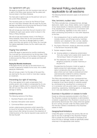 Our agreement with you
We agree to provide You with the insurance cover set out
                                                                  General Policy exclusions
in each of the Policy cover sections that You select and          applicable to all sections
that are listed in the Policy Schedule.
                                                                  The following General exclusions apply to all sections of
You have paid or agree to pay Us the premium set out in           this Policy.
the current Policy Schedule.
The insurance cover is in force for the Period of Cover
                                                                  War, terrorism, nuclear risks
set out in the Policy Schedule. We will cover You for loss,       This Policy excludes loss, consequential loss, damage,
damage and liability occurring during that Period of Cover,       destruction, death, injury, illness, liability, cost or expense
subject to the provisions of the Policy.                          of any nature directly or indirectly caused by, contributed
                                                                  to by, resulting from, arising out of or in connection with
We will not pay any more than the sum insured or limit            any of the following, regardless of any other cause or
of liability for each cover section which is shown in the         event contributing concurrently or in any other sequence
Policy or Policy Schedule.                                        to the loss:
We will not pay the Excesses shown in the Policy or               1.	 Any consequence of war or warlike activities which
Policy Schedule. Other than for the Commercial Motor                  includes invasion, act of foreign enemy, hostilities
cover section, if any loss or damage leads to a claim                 (whether war is declared or not), civil war, rebellion,
under more than one section of this Policy, You must pay              revolution, insurrection, military or usurped power.
the highest applicable Excess, but You need to pay only
one Excess.                                                       2.	 Any Act(s) of Terrorism, except as otherwise provided
                                                                      in the Terrorism Insurance Act 2003.
Paying Your premium                                               3.	 Nuclear weapons material.
Unless We agree to payments by monthly instalments
                                                                  4.	 (a)	
                                                                          Ionising radiation or radioactive contamination
You must pay Your annual premium by the due date. If We
                                                                          from any nuclear fuel or waste which results from
do not receive Your premium by this date or Your payment
                                                                          the burning or fission of nuclear fuel; or
is dishonoured this Policy will not operate and there will
be no cover.                                                      	   (b)	 he radioactive, toxic, explosive or other
                                                                          T
                                                                          dangerous properties of nuclear machinery or
Paying By Monthly Instalments                                             any part of it.
If We agree that You can pay Us the total amount in a
                                                                  	   Provided that this Exclusion 4 shall not apply to
number of payments instead of all at once, this is called
                                                                      liability arising from radio-isotopes, radium or
paying by instalments.
                                                                      radium compounds when used away from the
We will not pay a claim if at the date of the event You               place where such are made or produced and when
are claiming for, You are a month or more late in paying              used exclusively incidental to ordinary industrial,
an instalment.                                                        educational, medical or research pursuits.
                                                                  This Policy also excludes any loss, consequential loss,
Preventing Our right of recovery                                  destruction, damage, death, injury, illness, liability, cost
If You have agreed not to seek compensation from                  or expense of any nature directly or indirectly caused
another person who is liable to compensate You for any            by, contributed to by, resulting from or arising out of
loss, damage or liability which is covered by this Policy,        or in connection with any action taken in controlling,
We will not cover You under this Policy for that loss,            preventing, suppressing, retaliating against, or responding
damage or liability.                                              to or in any way relating to the above.

Underinsurance                                                    Business in liquidation or ceases to trade
The following sections of the Policy:                             Except as otherwise expressly provided in this Policy, if
                                                                  Your Business is placed into liquidation or administration,
1.	 Business Property cover section;
                                                                  a receiver is appointed or Your Business is wound up or is
2.	 Business interruption cover section;                          permanently discontinued, then unless otherwise agreed
                                                                  by Us in writing, all cover under this Policy ceases from
3. 	 Commercial Motor cover section
                                                                  the time Your interest is transferred or Your Business
contain underinsurance provisions which require You               ceases to trade.
to insure for full value. If You do not, We may pay You a
lower amount after taking into account the proportion of          Geographical limitations
Underinsurance or You may be required to pay a portion of
                                                                  Unless We agree in writing to the contrary, We will not
the loss Yourself.
                                                                  pay for any loss or damage to Your Business Property
                                                                  that is outside the Commonwealth of Australia at the
                                                                  time of its loss or damage, except as specifically stated
                                                                  otherwise in the appropriate cover section.




                                                              3
 