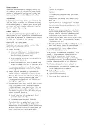 Unoccupancy                                                             	   Fire
Unless We otherwise agree in writing, We will not pay                   	   Lightning or Thunderbolt
for any loss or damage to Your Business Property if the                 	   Explosion
occurrence happens after Your Business Premises has
been unoccupied for more than 90 consecutive days.                      	   Earthquake, including subterranean fire, volcanic
                                                                            eruption
Wilful acts                                                             	   Impact by any road Vehicle, space debris, animal,
Subject to the provisions of the Insurance Contracts Act                    falling tree
1984, We will not pay for any loss or damage caused by                  	   Impact by Aircraft or anything dropped from them
either Your wilful act or by the wilful act of another party
                                                                        	   Storm, tempest, rainwater snow, sleet, wind, hail
committed with Your knowledge and consent and which
You were capable of preventing.                                         	   Sprinkler leakage
                                                                        	   Theft of electronic data solely where such theft is
Known defects                                                               accompanied by theft of the computer hardware,
We will not pay for loss or damage caused by faults or                      firmware, medium, microchip, integrated circuit or
defects known to You or any employee whose knowledge                        similar device containing such electronic data
in law would be deemed to be Yours and not disclosed to                 (d)	 For the purposes of the “How We will pay Your claim”
Us at the time this insurance was arranged.                                  provision in this Policy, computer systems records
                                                                             includes electronic data.
Electronic Data exclusion                                               (e)	 Where Property Damage or Business Property is used
This exclusion prevails over any other provision in the                      in this Policy, it does not include electronic data.
Policy except any terrorism exclusion.
                                                                        For the purposes of this Electronic Data exclusion,
(a)	 We will not cover:                                                 the term ‘electronic data’ means:
	   (i)	total or partial destruction, distortion, erasure,             Facts, concepts and information converted to a form
         corruption, alteration, misinterpretation or                   useable for communications, display, distribution,
         misappropriation of electronic data;                           interpretation or processing by electronics and
	   (ii)	error in creating, amending, entering, deleting or            electromechanical data processing or electronically
          using electronic data; or                                     controlled equipment and includes programmes, software
                                                                        and other coded instructions for such equipment.
	   (iii)	
          total or partial inability or failure to receive, send,
          access or use electronic data for any time or at all;         This Electronic Data exclusion does not apply to:

	   from any cause whatsoever, regardless of any other                  t	 the restoration of lost information covered under
    contributing cause or event whenever it may occur.                      the Electronic cover section – Part 2;

(b)	 We will not cover any liability for communication,                 t	 Tax Probe® cover section;
     display, distribution or publication of electronic data.           t	 LegalPower® cover section;
	   However, this exclusion does not apply to bodily injury,            t	 Commercial Motor cover section.
    death, sickness, disease, disability, shock, fright,
    mental injury, mental anguish or loss of consortium
    resulting from any of them.
(c)	 Where an event listed below (being an event covered
     under the Business Property cover section and/or
     the General Property cover section of this Policy but
     for this exclusion) is caused by any of the matters
     described in paragraph (a) above, this Policy, subject
     to all its provisions, will insure:
	   (i)	loss of or damage to insured property directly
         caused by the event; and/or
	   (ii)	 consequential loss insured by this Policy.
	   This exclusion does not apply where an event listed
    below (being an event covered under the Business
    Property cover section and/or the General Property cover
    section of this Policy but for this exclusion) caused any
    of the matters described in paragraph (a) above.




                                                                    4
 