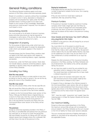 General Policy conditions                                          Paying by instalments
                                                                   If We agree that You can pay Your total amount in a
The following General conditions apply to all cover                number of payments instead of all at once, this is paying
sections of this Policy unless otherwise expressly stated.         by instalments.

Breach of a condition or warranty without Your knowledge           If You are one month (or more) late in paying an
or consent or error in name, description or Situation of           instalment, We may cancel Your Policy.
property will not prejudice Your rights under this Policy
provided notice in writing is given to Us when such                Premium funders
breach or error comes to Your knowledge. Reasonable                If the premium has been funded by a premium funding
extra premium shall be paid if required, from the date of          company which holds a legal right over the Policy by
such breach or error.                                              virtue of a notice of assignment and irrevocable power
                                                                   of attorney, the return of premium calculated on the
Accountancy records                                                basis set out above will be made to the premium funding
You must provide to Us all books of account, business              company.
books and other documents as may be required to
investigate or verify claims. If You do not, We may refuse         How Goods and Services Tax (GST) affects
to pay or may reduce the amount of a claim..                       any payments We make
                                                                   In addition to the premium, We will charge You an amount
Designation of property                                            on account of GST.
For the purpose of determining under which item any
                                                                   You must inform Us of the extent to which You are
property is insured, We agree to accept the designation
                                                                   entitled to an input tax credit for that GST amount each
under which such property appears in Your books of
                                                                   time that You make a claim under this Policy. No payment
account.
                                                                   will be made to You for any GST liability that You may have
Provided always that this General Policy condition shall           on the settlement of a claim if You do not inform Us of
not apply to the Theft cover section with respect to               Your entitlement or correct entitlement to an input tax
tobacco, products containing tobacco, cigars, cigarettes           credit.
and alcohol.
                                                                   Despite the other provisions of this insurance (including
Furthermore, under the Theft cover section, Stock does             provisions in the Policy wording, the Policy Schedule and
not include tobacco, products containing tobacco, cigars,          any Endorsement), Our liability to You will be calculated
cigarettes or alcohol unless they are specified on the             taking into account:
current Policy Schedule.
                                                                   (a)	 any input tax credit to which You are entitled for any
                                                                        acquisition which is relevant to Your claim, or which
Cancelling Your Policy                                                  You would have been entitled were You to have made
How You may cancel                                                      a relevant acquisition; and
You may cancel the Policy or a cover section at any time           (b)	 also for claims for business interruption only, the
by telling Us that You want to cancel it. You can do this by            GST exclusive amount of any supply made by Your
giving the notice to Your Steadfast broker.                             Business which is relevant to Your claim.

How We may cancel                                                  In respect of loss or damage to Your Vehicle covered in
We may only cancel a Policy when the law says We can.              the Commercial Motor cover section, We will not deduct
                                                                   any input tax credit entitlement from the amount of the
We will cancel Your Policy by telling You so in writing,           agreed value shown in the Policy Schedule, if Your Vehicle
either in person or by post to Your last known address.            is a total loss and You have chosen the agreed value
In relation to the Commercial Motor cover section of this          option.
Policy, if We pay the Market Value or Agreed Value as              ‘GST’, ‘input tax credit’, ‘acquisition’ and ‘supply’ have the
a result of a Total Loss, then Your cover for that Vehicle         meaning given in A New Tax System (Goods and Services
comes to an end without refund of any premium. If                  Tax) Act 1999.
this is the only Vehicle insured by this Policy then the
Commercial Motor cover section of the Policy will be               Our maximum liability
cancelled.
                                                                   Except as otherwise stated elsewhere in this Policy,
                                                                   the maximum amount We will pay will not exceed the
The premium
                                                                   amount stated in the Policy Schedule as the sum insured
Except as otherwise expressly provided in this Policy, if
                                                                   or the limit of liability for those cover sections selected.
this Policy is cancelled We will subtract from any premium
You have paid us, an amount to cover the period that               The sum insured and sub-limits of liability shall apply in
We have already insured You for (along with GST and any            addition to, and shall not be reduced by, the amount of
relevant government charges where this is allowed). We             any applicable Excess.
will then return the rest of the premium to You.




                                                               5
 