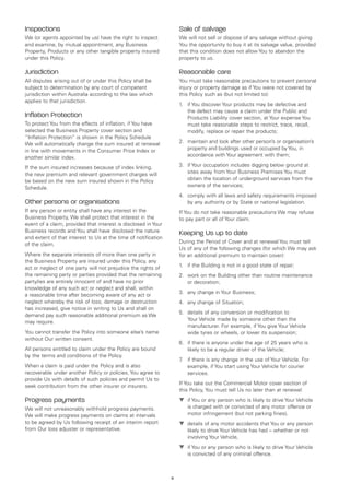 Inspections                                                         Sale of salvage
We (or agents appointed by us) have the right to inspect            We will not sell or dispose of any salvage without giving
and examine, by mutual appointment, any Business                    You the opportunity to buy it at its salvage value, provided
Property, Products or any other tangible property insured           that this condition does not allow You to abandon the
under this Policy.                                                  property to us.

Jurisdiction                                                        Reasonable care
All disputes arising out of or under this Policy shall be           You must take reasonable precautions to prevent personal
subject to determination by any court of competent                  injury or property damage as if You were not covered by
jurisdiction within Australia according to the law which            this Policy such as (but not limited to):
applies to that jurisdiction.
                                                                    1.	 if You discover Your products may be defective and
                                                                        the defect may cause a claim under the Public and
Inflation Protection                                                    Products Liability cover section, at Your expense You
To protect You from the effects of inflation, if You have               must take reasonable steps to restrict, trace, recall,
selected the Business Property cover section and                        modify, replace or repair the products;
“Inflation Protection” is shown in the Policy Schedule
We will automatically change the sum insured at renewal             2.	 maintain and look after other person’s or organisation’s
in line with movements in the Consumer Price Index or                   property and buildings used or occupied by You, in
another similar index.                                                  accordance with Your agreement with them;

If the sum insured increases because of index linking,              3.	 if Your occupation includes digging below ground at
the new premium and relevant government charges will                    sites away from Your Business Premises You must
be based on the new sum insured shown in the Policy                     obtain the location of underground services from the
Schedule.                                                               owners of the services;
                                                                    4.	 comply with all laws and safety requirements imposed
Other persons or organisations                                          by any authority or by State or national legislation.
If any person or entity shall have any interest in the              If You do not take reasonable precautions We may refuse
Business Property, We shall protect that interest in the            to pay part or all of Your claim.
event of a claim, provided that interest is disclosed in Your
Business records and You shall have disclosed the nature            Keeping Us up to date
and extent of that interest to Us at the time of notification
                                                                    During the Period of Cover and at renewal You must tell
of the claim.
                                                                    Us of any of the following changes (for which We may ask
Where the separate interests of more than one party in              for an additional premium to maintain cover):
the Business Property are insured under this Policy, any
                                                                    1.	 if the Building is not in a good state of repair;
act or neglect of one party will not prejudice the rights of
the remaining party or parties provided that the remaining          2.	 work on the Building other than routine maintenance
party/ies are entirely innocent of and have no prior                    or decoration;
knowledge of any such act or neglect and shall, within
                                                                    3.	 any change in Your Business;
a reasonable time after becoming aware of any act or
neglect whereby the risk of loss, damage or destruction             4.	 any change of Situation;
has increased, give notice in writing to Us and shall on
                                                                    5.	 details of any conversion or modification to
demand pay such reasonable additional premium as We
                                                                        Your Vehicle made by someone other than the
may require.
                                                                        manufacturer. For example, if You give Your Vehicle
You cannot transfer the Policy into someone else’s name                 wide tyres or wheels, or lower its suspension;
without Our written consent.
                                                                    6.	 if there is anyone under the age of 25 years who is
All persons entitled to claim under the Policy are bound                likely to be a regular driver of the Vehicle;
by the terms and conditions of the Policy.
                                                                    7 if there is any change in the use of Your Vehicle. For
                                                                     .	
When a claim is paid under the Policy and is also                       example, if You start using Your Vehicle for courier
recoverable under another Policy or policies, You agree to              services.
provide Us with details of such policies and permit Us to
                                                                    If You take out the Commercial Motor cover section of
seek contribution from the other insurer or insurers.
                                                                    this Policy, You must tell Us no later than at renewal:
Progress payments                                                   t	 if You or any person who is likely to drive Your Vehicle
We will not unreasonably withhold progress payments.                   is charged with or convicted of any motor offence or
We will make progress payments on claims at intervals                  motor infringement (but not parking fines),
to be agreed by Us following receipt of an interim report           t	 details of any motor accidents that You or any person
from Our loss adjuster or representative.                              likely to drive Your Vehicle has had – whether or not
                                                                       involving Your Vehicle,
                                                                    t	 if You or any person who is likely to drive Your Vehicle
                                                                       is convicted of any criminal offence.



                                                                6
 