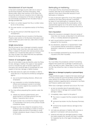 Reinstatement of sum insured                                           Bankruptcy or insolvency
In the event of damage insured under one or more of                    In the event that You should become bankrupt or
the Business Property, Business Interruption, Theft,                   insolvent, We shall not be relieved thereby of the
Money and/or Glass cover sections of this Policy, the                  payment of any claims hereunder because of such
amount by which the sum insured or limit of indemnity                  bankruptcy or insolvency.
is reduced as a consequence of the loss or damage will
                                                                       In case of execution against You of any final judgment
be automatically reinstated as from the date of loss or
                                                                       covered by this Policy being returned ‘unsatisfied’
damage provided that:
                                                                       by reason of such bankruptcy or insolvency, then an
(a)	 there is no written request from You or written notice            action may be maintained by the injured party or their
     by Us to the contrary;                                            representative against Us in the same manner, and to
                                                                       the same extent as You but not in excess of the limit of
(b)	 the cover section is an operative section of the Policy;
                                                                       liability.
     and
(c)	 You pay the premium which We require for the                      Non-imputation
     reinstatement.                                                    Where this insurance is arranged in the joint names of
We will not reinstate the sum insured on the Business                    more than one insured, as described in the definitions
Property cover section or the Business Interruption cover                of You, it is hereby declared and agreed that:
section if We have paid a total loss under either of these             (a)	 each insured shall be covered as if it made its own
cover sections.                                                             proposal for this insurance

Single occurrence                                                      (b)	 any declaration, statement or representation made
                                                                            in any proposal shall be construed as a separate
We will not pay for loss or damage to property covered
                                                                            declaration, statement or representation by each
by the Policy under more than one cover section of the
                                                                            insured;
Policy in respect of the same item and occurrence unless
a relevant sum insured has been paid out in full and                   (c)	 any knowledge possessed by any insured shall not be
You have not been fully indemnified less any applicable                     imputed to the other insured(s).
Excess for the loss or damage.

Waiver of subrogation rights                                           Claims
We will not be liable to pay any benefits under this Policy            You must follow the procedures outlined if something
for loss, damage or liability if You agree or have agreed              happens that causes loss or damage or personal injury
to limit or exclude any right of recovery against any                  which may lead to a claim. Please bear in mind, if You do
third party who would be liable to compensate You with                 not, We may refuse Your claim or reduce the amount We
respect to that loss, damage or liability however:                     pay You.

(a)	 We shall waive any rights and remedies or relief to               When loss or damage to property or personal injury
     which We are or may become entitled by subrogation                occurs
     against:                                                          These procedures apply in respect of all cover sections of
	   (i)	
        any co-insured (including directors, officers and              the Policy except the Commercial Motor and Tax Probe®
        employees);                                                    cover sections of the Policy and do not limit the other
                                                                       special conditions regarding claims contained in the Public
	   (ii)	
         any corporation or entity (including directors,               and Products Liability cover section.
         officers and employees) owned or controlled
         by any insured or against any co-owner of the                 When loss or damage or personal injury occurs, You must:
         property insured.                                             1.	 as soon as possible take all reasonable steps to
(b)	 You may without prejudicing Your position under this                  reduce the loss or damage and to prevent further
     Policy:                                                               damage or liability;

	   (i)	
        release any statutory governmental, semi-                      2.	 immediately make a report to the police if:
        governmental or municipal authority from any                   	   ▼	 You know or suspect that Your property has been
                                                                              
        liability if required at law to do so;                                stolen;
	   (ii)	
         agree to enter into a contract for storage of goods           	   ▼	 someone has broken into Your Business Premises;
                                                                              
         or merchandise if the terms of the contract include                  or
         a disclaimer clause;
                                                                       	   ▼	 someone has caused malicious damage to Your
                                                                              
	   (iii)	 gree to enter into a lease for occupancy of any
          a                                                                   property;
          building or part of a building or a lease or hiring of
          property where the terms of the lease or hiring              3.	 not make any admission of liability, offer, promise or
          include a disclaimer clause in favour of the lessor              payment in connection with any occurrence;
          or the owner.                                                4.	 preserve and retain any damaged property or keep
                                                                           any stolen property You recover and make it available
                                                                           for inspection by Us or Our agent (including a loss
                                                                           adjuster);


                                                                   7
 