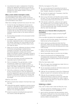 5.	 not authorise the repair or replacement of anything            What You must agree to if You claim:
    without Our agreement and send to Us as soon as
                                                                   t	 You must provide proof of ownership of any lost or
    possible any invoices, bills, demand letters or notices
                                                                      damaged property. Proof could include Your Vehicle log
    received from other people involved in the loss,
                                                                      book, receipts, valuations or warranties.
    damage or accident;
                                                                   t	 You must let Us inspect and, if necessary, move Your
When a motor vehicle is damaged or stolen                             Vehicle before repairs begin
The following procedures apply in respect to the
                                                                   t	 Give Us any information and help We need to handle
Commercial Motor cover section and do not limit the
                                                                      the claim. This can include agreeing to be interviewed
other special conditions regarding claims contained in the
                                                                      and providing relevant documents We ask for.
Commercial Motor cover section.
                                                                   t	 If We decide to defend You, settle any claim against
When loss or damage or personal injury occurs, You must:
                                                                      You, represent You or try to recover money from the
1.	 Contact Our Vero First Response Unit as soon as                   person who caused the loss or damage, You must give
    possible on 1300 888 073. We’re available 24 hours                Us all the assistance We need, including assistance
    a day. Our staff will advise You whether to bring Your            after Your claim has been paid.
    Vehicle to one of Our assessing centres or take it to
    a repairer. We can help with any other arrangements            When Your tax or financial affairs are going to be
    necessary to get You back on the road as quickly as            investigated.
    possible.                                                      These procedures apply in respect of the Tax Probe®
                                                                   cover section.
2.	 Do everything reasonable to limit and prevent further
    loss or damage.                                                If Your tax affairs are going to be investigated You must:
3.	 Immediately make a report to the police If someone             1.	 provide Us with full written details of any proposed
    has stolen, attempted to steal or maliciously damaged              Audit as soon as You are aware of it;
    Your Vehicle. If We ask, You must provide to Us the
                                                                   2.	 before retaining any professional other than Your
    name of the Police Officer and Police station where
                                                                       accountant, obtain Our prior approval of that person’s
    You made the report.
                                                                       engagement and of the fees and disbursements likely
4.	 Obtain the full names, addresses and phone numbers                 to be incurred;
    of all drivers and passengers involved and any
                                                                   3.	 keep Us fully informed of all material developments in
    witnesses to the Event. You will also need to obtain
                                                                       relation to the claim and the Audit;
    the vehicle registration numbers and insurance
    details of all vehicles involved. If damage is caused to       4.	 take all reasonable steps to minimise cost and delay;
    buildings and other property please provide details of
                                                                   5.	 submit to Us all accounts for Professional Fees
    the address and owners names.
                                                                       immediately after receiving them. Provide fully itemised
5.	 Give Us any information and other assistance We                    details of accounts so We can determine the nature of
    reasonably need to handle the claim.                               the work done.
6.	 Tell Us immediately if You get demands, a notice               When You have made a claim:
    of prosecution, details of an inquest or similar
                                                                   ▼	 We or Our agent may investigate any matter that is or
                                                                      
    communications from other parties involved in the
                                                                      may be the subject of the claim;
    Event. If You delay in telling us, We may not cover any
    legal or other costs that result from that delay.              ▼	 You are required to provide Us with direct access at all
                                                                      
                                                                      times to Your Professional Adviser;
7 Tell Us Your entitlement to Input Tax Credits (ITCs)
 .	
    for Your insurance premium if You are registered or            ▼	 if We ask, You are required to instruct Your Professional
                                                                      
    should be registered for goods and services tax (GST)             Adviser to assist Us in connection with any claim; and
    purposes. If information You give Us is incorrect, We
                                                                   ▼	 if We ask, You are required to instruct Your
                                                                      
    will not cover You for any resulting fines, penalties or
                                                                      Professional Adviser to assist Us with any matter We
    tax charges.
                                                                      seek to pursue with the department, body or agency
What You must not do:                                                 conducting the audit which is or may be the subject of
                                                                      a claim under this Policy.
t	 Admit to anyone else involved in the Event that it was
   Your fault.
t	 Unless We have agreed, negotiate or promise anyone
                                                                   Making a claim
   a payment, authorise any repairs (except emergency              If You wish to make a claim under this Policy You must:
   repairs to Your Vehicle, see page 69 for details) or            1.	 promptly contact Your Steadfast broker or call the
   dispose of any damaged property.                                    Vero First Response Unit on 1300888073;
t	 Accept any payment (including Excess payments)                  2.	 give Us all the information and documentation which
   from anyone unless We agree first.                                  We request. If We ask for it, You must provide Us with
                                                                       a statutory declaration verifying the truth of Your claim
                                                                       and any matters connected with it;




                                                               8
 