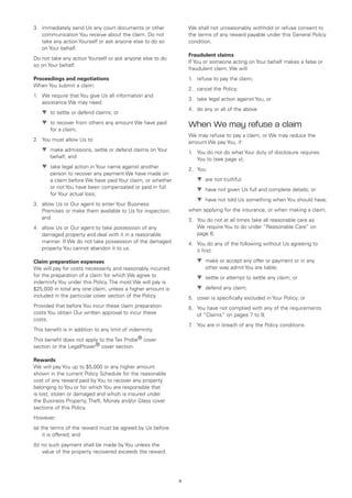 3.	 immediately send Us any court documents or other            We shall not unreasonably withhold or refuse consent to
    communication You receive about the claim. Do not           the terms of any reward payable under this General Policy
    take any action Yourself or ask anyone else to do so        condition.
    on Your behalf.
                                                                Fraudulent claims
Do not take any action Yourself or ask anyone else to do
                                                                If You or someone acting on Your behalf makes a false or
so on Your behalf.
                                                                fraudulent claim, We will:
Proceedings and negotiations                                    1.	 refuse to pay the claim;
When You submit a claim:
                                                                2.	 cancel the Policy;
1.	 We require that You give Us all information and
                                                                3.	 take legal action against You; or
    assistance We may need:
                                                                4.	 do any or all of the above
	   ▼	 to settle or defend claims; or
	   ▼	 to recover from others any amount We have paid
       
       for a claim;
                                                                When We may refuse a claim
                                                                We may refuse to pay a claim, or We may reduce the
2.	 You must allow Us to:                                       amount We pay You, if:
	   ▼	 make admissions, settle or defend claims on Your
                                                               1.	 You do not do what Your duty of disclosure requires
       behalf; and                                                  You to (see page v);
	   ▼	 take legal action in Your name against another
                                                               2.	 You:
       person to recover any payment We have made on
       a claim before We have paid Your claim, or whether       	   ▼	 are not truthful;
       or not You have been compensated or paid in full         	   ▼	 have not given Us full and complete details; or
       for Your actual loss;
                                                                	   ▼	 have not told Us something when You should have;
3.	 allow Us or Our agent to enter Your Business
    Premises or make them available to Us for inspection;       when applying for the insurance, or when making a claim;
    and                                                         3.	 You do not at all times take all reasonable care as
4.	 allow Us or Our agent to take possession of any                 We require You to do under “Reasonable Care” on
    damaged property and deal with it in a reasonable               page 6;
    manner. If We do not take possession of the damaged         4.	 You do any of the following without Us agreeing to
    property You cannot abandon it to us.                           it first:

Claim preparation expenses                                      	   ▼	 make or accept any offer or payment or in any
                                                                       
We will pay for costs necessarily and reasonably incurred              other way admit You are liable;
for the preparation of a claim for which We agree to            	   ▼	 settle or attempt to settle any claim; or
indemnify You under this Policy. The most We will pay is
$25,000 in total any one claim, unless a higher amount is       	   ▼	 defend any claim;
included in the particular cover section of the Policy.         5.	 cover is specifically excluded in Your Policy; or
Provided that before You incur these claim preparation          6.	 You have not complied with any of the requirements
costs You obtain Our written approval to incur these                of “Claims” on pages 7 to 9;
costs.
                                                                7 You are in breach of any the Policy conditions.
                                                                 .	
This benefit is in addition to any limit of indemnity.
This benefit does not apply to the Tax Probe® cover
section or the LegalPower® cover section.

Rewards
We will pay You up to $5,000 or any higher amount
shown in the current Policy Schedule for the reasonable
cost of any reward paid by You to recover any property
belonging to You or for which You are responsible that
is lost, stolen or damaged and which is insured under
the Business Property, Theft, Money and/or Glass cover
sections of this Policy.
However:
(a) the terms of the reward must be agreed by Us before
     it is offered; and
(b) no such payment shall be made by You unless the
    value of the property recovered exceeds the reward.




                                                            9
 