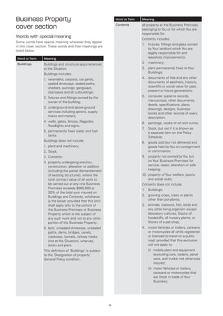 Business Property                                                  Word or Term   Meaning

cover section                                                      Contents       all property at the Business Premises,
                                                                                  belonging to You or for which You are
                                                                                  responsible for.
Words with special meaning                                                        Contents includes:
Some words have special meaning wherever they appear
                                                                                  1.	fixtures, fittings and glass owned
in this cover section. These words and their meanings are
                                                                                      by Your landlord which You are
listed below.
                                                                                      legally responsible for and
Word or Term      Meaning                                                             leasehold improvements;
Buildings         Buildings and structural appurtenances                          2.	 machinery;
                  at the Situation.                                               3.	plant permanently fixed to Your
                  Buildings includes:                                                 Buildings;

                  1. 	 erandahs, carports, car parks,
                      v                                                           4.	documents of title and any other
                      sealed driveways, sealed paths,                                 documents of aesthetic, historic,
                      shelters, awnings, gangways,                                    scientific or social value for past,
                      staircases and all outbuildings;                                present or future generations;

                  2. 	 xtures and fittings owned by the
                      fi                                                          5.	computer systems records,
                      owner of the building;                                          manuscripts, other documents,
                                                                                      deeds, specifications, plans,
                  3. 	 nderground and above ground
                      u                                                               drawings, designs, business
                      services including aprons, supply                               books and other records of every
                      mains and meters;                                               description;
                  4. 	 alls, gates, fences, flagpoles,
                      w                                                           6.	 paintings, works of art and curios;
                      floodlights and signs;
                                                                                  7 Stock, but not if it is shown as
                                                                                   .	
                  5. 	 ermanently fixed water and fuel
                      p                                                               a separate item on the Policy
                      tanks.                                                          Schedule;
                  Buildings does not include:                                     8.	goods sold but not delivered and
                  1.	 plant and machinery;                                            goods held by You on consignment
                  2.	 Stock;                                                          or commission;
                  3.	 Contents;                                                   9.	property not owned by You but
                  4.	 roperty undergoing erection,
                     p                                                                on Your Business Premises for
                     construction, alteration or addition                             service, repair, alteration or safe
                     (including the partial dismantlement                             keeping;
                     of existing structures), where the                           10.	 roperty of Your welfare, sports
                                                                                      p
                     total contract value of all work to                              and social clubs.
                     be carried out at any one Business                           Contents does not include:
                     Premises exceeds $500,000 or                                 1.	 Buildings;
                     20% of the total sum insured on
                     Buildings and Contents, whichever                            2.	growing crops, trees or plants
                     is the lesser provided that this limit                           other than pot-plants;
                     shall apply only to the portion of                           3.	animals, livestock, fish, birds and
                     the Business Premises or Business                                any other living organism except
                     Property which is the subject of                                 laboratory cultures, Stocks of
                     any such work and not to any other                               foodstuffs, of nursery plants, or
                     portion of the Business Property;                                Stocks of a pet shop;
                  5.	and, unsealed driveways, unsealed
                     l                                                            4.	motor Vehicles or trailers, caravans
                     paths, dams, bridges, canals,                                    or motorcycles all while registered
                     roadways, tunnels, railway tracks                                or licensed to travel on a public
                     (not at the Situation), wharves,                                 road, provided that this exclusion
                     docks and piers.                                                 will not apply to:
                  This definition of ‘Buildings’ is subject                           (i)	
                                                                                          mobile plant and equipment
                  to the ‘Designation of property’                                        (excluding cars, sedans, panel
                  General Policy condition.                                               vans, and trucks) not otherwise
                                                                                          insured;
                                                                                      (ii)	
                                                                                           motor Vehicles or trailers,
                                                                                           caravans or motorcycles that
                                                                                           are Stock in trade of Your
                                                                                           Business;




                                                              10
 