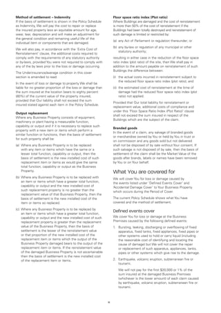 Method of settlement – Indemnity                                    Floor space ratio index (Plot ratio)
If the basis of settlement is shown in the Policy Schedule          Where Buildings are damaged and the cost of reinstatement
as Indemnity, We will pay the cost to repair or replace             is more than 50% of the cost of reinstatement if the
the insured property less an equitable amount for age,              Buildings had been totally destroyed and reinstatement of
wear, tear, depreciation and will make an adjustment for            such damage is limited or restricted by:
the general condition and remaining useful life of the
                                                                    (a)	 any Act of Parliament or regulation thereunder; or
individual item or components that are damaged.
                                                                    (b)	 any by-law or regulation of any municipal or other
We will also pay, in accordance with the ‘Extra Cost of
                                                                         statutory authority;
Reinstatement’ clause, the additional costs required to
comply with the requirements of any statutory authority             resulting in either case in the reduction of the floor space
or by-laws, provided You were not required to comply with           ratio index (plot ratio) of the site, then We shall pay in
any of the by laws prior to the loss or damage occurring.           addition to the amount payable on reinstatement of such
                                                                    Buildings the difference between:
The Underinsurance/average condition in this cover
section is amended to read:                                         (i)	 the actual costs incurred in reinstatement subject to
                                                                         the reduced floor space ratio index (plot ratio); and
In the event of loss or damage to property We shall be
liable for no greater proportion of the loss or damage than         (ii)	 the estimated cost of reinstatement at the time of
the sum insured at the location bears to eighty percent                   damage had the reduced floor space ratio index (plot
(80%) of the current value of the property insured,                       ratio) not applied.
provided that Our liability shall not exceed the sum
                                                                    Provided that Our total liability for reinstatement or
insured stated against each item in the Policy Schedule.
                                                                    replacement value, additional costs of compliance and
                                                                    under this ‘Floor Space Ratio Index (Plot Ratio)’ clause
Output replacement
                                                                    shall not exceed the sum insured in respect of the
Where any Business Property consists of equipment,
                                                                    Buildings which are the subject of the claim.
machinery or plant having a measurable function,
capability or output and if it is necessary to replace such
                                                                    Branded goods
property with a new item or items which perform a
                                                                    In the event of a claim, any salvage of branded goods
similar function or functions, then the basis of settlement
                                                                    or merchandise owned by You or held by You in trust or
for such property shall be:
                                                                    on commission and any goods sold but not delivered
(a)	 Where any Business Property is to be replaced                  shall not be disposed of by sale without Your consent. If
     with any item or items which have the same or a                such salvage is not disposed of by sale, then the basis of
     lesser total function, capability or output, then the          settlement of the claim shall be the Market Value of the
     basis of settlement is the new installed cost of such          goods after brands, labels or names have been removed
     replacement item or items as would give the same               by You or on Your behalf.
     total function, capability or output as the Business
     Property.                                                      What You are covered for
(b)	 Where any Business Property is to be replaced with             We will cover You for loss or damage caused by
     an item or items which have a greater total function,          the events listed under ‘Defined Events Cover’ and
     capability or output and the new installed cost of             ‘Accidental Damage Cover’ to Your Business Property
     such replacement property is no greater than the               which occurs during the Period of Cover.
     replacement value of that Business Property, then the
     basis of settlement is the new installed cost of the           The current Policy Schedule shows what You have
     item or items so replaced.                                     covered and the method of settlement.

(c)	 Where any Business Property is to be replaced by
     an item or items which have a greater total function,
                                                                    Defined events cover
     capability or output and the new installed cost of such        We cover You for loss or damage at the Business
     replacement property is greater than the replacement           Premises caused by the following defined events:
     value of the Business Property, then the basis of              1. 	 Bursting, leaking, discharging or overflowing of fixed
     settlement is the lesser of the reinstatement value                 apparatus, fixed tanks, fixed appliances, fixed pipes or
     or that proportion of the new installed cost of the                 other systems used to hold or carry liquid (including
     replacement item or items which the output of the                   the reasonable cost of identifying and locating the
     Business Property damaged bears to the output of the                cause of damage) but We will not cover the repair
     replacement item or items. If the reinstatement value               or replacement of such apparatus, appliances, tanks,
     of the damaged Business Property is not ascertainable               pipes or other systems which give rise to the damage.
     then the basis of settlement is the new installed cost
     of the replacement item or items.                              2. 	 Earthquake, volcanic eruption, subterranean fire or
                                                                         tsunami.
                                                                    	   We will not pay for the first $20,000 or 1% of the
                                                                        sum insured at the damaged Business Premises
                                                                        (whichever is the lower amount) of each claim caused
                                                                        by earthquake, volcanic eruption, subterranean fire or
                                                                        tsunami.



                                                               12
 