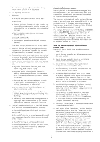 You only have to pay one Excess if further damage                  Accidental damage cover
    occurs within 72 hours of an occurrence.
                                                                       We will cover You for accidental loss or damage to Your
3. 	 Fire, lightning or explosion.                                     Business Property at the Business Premises other than
                                                                       the events or items listed in ‘What You are not covered
4.	 Impact by:
                                                                       for under Accidental damage cover’.
	   (a)	 a Vehicle designed primarily for use on land;
                                                                       The maximum amount We will pay for accidental damage
	   (b)	 an animal;                                                    cover for any occurrence is the lesser of $250,000 or the
                                                                       total sum insured for Buildings and Contents unless a
	   (c)	
        trees or branches of trees. This cover includes the
                                                                       higher amount is specified in the current Policy Schedule
        reasonable costs associated with the removal and
                                                                       as the accidental damage sum insured.
        disposal of the tree or branches, which caused the
        damage;                                                        (For example, if the sum insured for Buildings is $500,000
                                                                       and for Stock, $50,000, the maximum We will pay for
	   (d)	 ommunication masts, towers, antennae or
        c
                                                                       accidental damage is $250,000 as this is less than
        satellite dishes;
                                                                       $550,000 ($500,000 + $50,000). However, if the sum
	   (e)	 Aircraft or Watercraft;                                       insured for accidental damage is specified in the Policy
                                                                       Schedule as being $300,000, then the most We will pay
	   (f)	
        meteorites or debris from an Aircraft, rocket or
                                                                       for accidental damage is $300,000).
        satellite;
	   (g)	 a falling building or other structure or part thereof.        What You are not covered for under Accidental
                                                                       damage cover
5. 	 Malicious damage, including damage by burglars or
                                                                       We will not pay for claims under ‘Accidental damage
     thieves, other than damage caused by You or anyone
                                                                         cover’ for:
     who permanently or temporarily lives with You.
                                                                       1.	 loss or damage caused by any defined events cover in
6. 	 Riots, civil commotions, strikes or locked out workers
                                                                           this cover section.
     or persons taking part in labour disturbances including
     resultant acts of any lawfully constituted authority.             2.	 loss or damage caused by events or to the items
                                                                           listed under General Policy exclusions.
7 Storm, tempest, rainwater, snow, sleet, wind, hail but
 .	
    not:                                                               3.	 loss or damage insurable under any other cover
                                                                           section or cover sections of this Policy.
	   (a)	 water from or action of the sea, tidal wave,
        by
        storm surge, high water or Flood;                              4.	 Business Property to the extent insurable under the
                                                                           General Property cover section.
	   (b)	 o gates, fences, retaining walls, shade cloth,
        t
        exterior textile awnings or blinds which exceeds               5.	 for damage which occurs as a result of Your failure
        $25,000 in respect of any one occurrence for loss                  to repair or prevent bursting, leaking, discharging or
        or damage;                                                         overflowing of fixed apparatus, fixed tanks or fixed
                                                                           pipes used to hold or carry liquid within a reasonable
	   (c)	 property in the open air unless such property
        to
                                                                           amount of time of discovering an occurrence.
        is a permanent structure designed to function
        without the protection of walls or roof;                       6.	 unexplained disappearance or unexplained inventory
                                                                           shortage, whether resulting from clerical or
	   (d)	 rosion, subsidence, landslide, collapse or any
        e
                                                                           accounting errors or shortages in supply or delivery of
        other movement of earth;
                                                                           materials to or by You.
	   (e)	 aused by water entering as a result of structural
        c
                                                                       7 loss or damage caused by demolition, other than
                                                                        .	
        defects, faulty design or faulty workmanship in the
                                                                           demolition by or ordered by a public authority, if
        Buildings;
                                                                           the value of the demolition work exceeds $500,000
	   (f)	
        caused by water entering the Buildings through an                  or 20% of the total sum insured on Buildings and
        opening in the wall or roof made for the purpose                   Contents, whichever is the lesser.
        of alterations, additions, renovations, or repairs.
                                                                       8.	 pollution or contamination of Business Property unless
8.	 Escape of molten material from its intended confines                   caused by a defined event.
    on or about the Business Premises but excluding:
                                                                       9.	 theft, except where the Business Premises ‘Buildings’
	   (a)	 the cost of repairing any fault which permitted                   insured by the owner under this Policy cover section
    such escape,                                                           are tenanted under a lease agreement by another
                                                                           party, person or entity not named in the Policy, in
	   (b)	 the cost of retrieving or removing escaped material
                                                                           which case, the insured owner will be entitled to be
    from any escape channel or catchment area designed
                                                                           indemnified against loss by theft of their Business
    for the purpose,
                                                                           Property (as defined in this cover section for
	   (c)	 loss of or damage to such escaped material,                       ‘Buildings’) at the Business Premises in accord with
                                                                           the terms and conditions of the ‘Theft cover section’
	   (d)	 loss or destruction of or damage to furnace linings,
                                                                           of this Policy regardless of whether it is selected in
    crucibles, moulds, other containers or ladles from
                                                                           this Policy or otherwise. The maximum We will pay
    which molten material escapes.
                                                                           in respect to any loss under this additional protection
                                                                           provided under this Business Property cover section in


                                                                  13
 