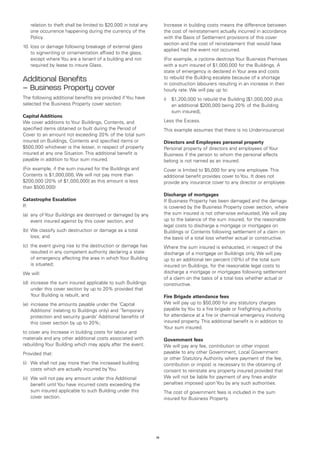 relation to theft shall be limited to $20,000 in total any        Increase in building costs means the difference between
   one occurrence happening during the currency of the               the cost of reinstatement actually incurred in accordance
   Policy.                                                           with the Basis of Settlement provisions of this cover
                                                                     section and the cost of reinstatement that would have
10.	loss or damage following breakage of external glass
                                                                     applied had the event not occurred.
    to signwriting or ornamentation affixed to the glass,
    except where You are a tenant of a building and not              (For example, a cyclone destroys Your Business Premises
    required by lease to insure Glass.                               with a sum insured of $1,000,000 for the Buildings. A
                                                                     state of emergency is declared in Your area and costs
Additional Benefits                                                  to rebuild the Building escalate because of a shortage
                                                                     in construction labourers resulting in an increase in their
– Business Property cover                                            hourly rate. We will pay up to:
The following additional benefits are provided if You have           i)	 $1,200,000 to rebuild the Building [$1,000,000 plus
selected the Business Property cover section:                            an additional $200,000 being 20% of the Building
                                                                         sum insured],
Capital Additions
We cover additions to Your Buildings, Contents, and                  Less the Excess.
specified items obtained or built during the Period of               This example assumes that there is no Underinsurance)
Cover to an amount not exceeding 20% of the total sum
insured on Buildings, Contents and specified items or                Directors and Employees personal property
$500,000 whichever is the lesser, in respect of property             Personal property of directors and employees of Your
insured at any one Situation. This additional benefit is             Business if the person to whom the personal effects
payable in addition to Your sum insured.                             belong is not named as an insured.
(For example, if the sum insured for the Buildings and               Cover is limited to $5,000 for any one employee. This
Contents is $1,000,000, We will not pay more than                    additional benefit provides cover to You. It does not
$200,000 [20% of $1,000,000] as this amount is less                  provide any insurance cover to any director or employee.
than $500,000)
                                                                     Discharge of mortgages
Catastrophe Escalation                                               If Business Property has been damaged and the damage
If:                                                                  is covered by the Business Property cover section, where
(a) 	any of Your Buildings are destroyed or damaged by any           the sum insured is not otherwise exhausted, We will pay
     event insured against by this cover section, and                up to the balance of the sum insured, for the reasonable
                                                                     legal costs to discharge a mortgage or mortgages on
(b) 	We classify such destruction or damage as a total               Buildings or Contents following settlement of a claim on
     loss; and                                                       the basis of a total loss whether actual or constructive.
(c) 	the event giving rise to the destruction or damage has          Where the sum insured is exhausted, in respect of the
     resulted in any competent authority declaring a state           discharge of a mortgage on Buildings only, We will pay
     of emergency affecting the area in which Your Building          up to an additional ten percent (10%) of the total sum
     is situated;                                                    insured on Buildings, for the reasonable legal costs to
We will:                                                             discharge a mortgage or mortgages following settlement
                                                                     of a claim on the basis of a total loss whether actual or
(d) 	increase the sum insured applicable to such Buildings           constructive.
     under this cover section by up to 20% provided that
     Your Building is rebuilt, and                                   Fire Brigade attendance fees
(e) 	increase the amounts payable under the ‘Capital                 We will pay up to $50,000 for any statutory charges
     Additions’ (relating to Buildings only) and ‘Temporary          payable by You to a fire brigade or firefighting authority
     protection and security guards’ Additional benefits of          for attendance at a fire or chemical emergency involving
     this cover section by up to 20%;                                insured property. This additional benefit is in addition to
                                                                     Your sum insured.
to cover any Increase in building costs for labour and
materials and any other additional costs associated with             Government fees
rebuilding Your Building which may apply after the event.            We will pay any fee, contribution or other impost
Provided that:                                                       payable to any other Government, Local Government
                                                                     or other Statutory Authority where payment of the fee,
(i) 	 We shall not pay more than the increased building              contribution or impost is necessary to the obtaining of
      costs which are actually incurred by You.                      consent to reinstate any property insured provided that
(ii) 	We will not pay any amount under this Additional               We will not be liable for payment of any fines and/or
      benefit until You have incurred costs exceeding the            penalties imposed upon You by any such authorities.
      sum insured applicable to such Building under this             The cost of government fees is included in the sum
      cover section.                                                 insured for Business Property.




                                                                14
 
