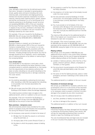 Landscaping                                                          (b)	 the property is used for Your Business described in
Loss, damage or destruction by the defined events (other                  the Policy Schedule;
than storm, tempest or rainwater) to growing plants,
                                                                     (c)	 the property is of similar type to that already insured
shrubs, garden plots and lawns (including rock work,
                                                                          under this cover section;
retaining walls, ornamentation and edging pertaining
thereto) and resultant expenses necessarily incurred in              (d)	 the new premises comprise Buildings of similar
cleaning, clearing and/or repairing drains, gutters, sewers               construction, fire and burglary protection as featured
and the like, all contained in or on or forming part of or                in any premises currently described in the Policy
implicitly pertaining to the Buildings insured, up to but                 Schedule;
not exceeding $50,000 or 20% of the sum insured at
                                                                     (e)	 You must provide to Us full details of the new
the Business Premises specified in the Policy Schedule
                                                                          premises within 60 days of the commencement of
in respect of any one loss, whichever is the lesser. This
                                                                          this temporary cover. If We agree to continue the
additional benefit is included in the sum insured of the
                                                                          cover You must pay any additional premium that We
Buildings covered by this cover section.
                                                                          may require.
(For example, if the sum insured for the Buildings is
                                                                     The maximum We will pay for this additional benefit is
$500,000, We will not pay more than $50,000 as this
                                                                     50% of the highest sum insured shown on the Policy
amount is less than $100,000 [20% of $500,000] )
                                                                     Schedule for each item of property.
Limited transit                                                      (For example, if You insure 2 premises, one for
Business Property is covered, up to the lesser of                    $1,000,000 and the other for $2,000,000, then any new
$50,000 or twenty percent 20% of the sum insured for                 premises will be covered up to $1,000,000 (50% of
Contents including Stock, if it is in transit in or on any           $2,000,000, being the higher of the two sums insured)).
Vehicle owned or operated by You anywhere within the
Commonwealth of Australia away from Your Business                    Playing surfaces
Premises, including storage during the transit, but only for         We will pay, up to the greater of $50,000 plus any
damage caused by fire or explosion, wind or earthquake,              additional amount shown in the current Policy Schedule
acts of malicious persons or by collision or overturning of          for playing surfaces, for the cost of repairing damage to
the conveying Vehicle.                                               outdoor playing surfaces at the Situation, caused by:
                                                                     (a)	 vandals or malicious persons, other than You or Your
Loss of land value
                                                                          guests, director’s partners, officers, employees or
Up to $100,000 for the reduction in land value, which
                                                                          members, or their guests;
shall be the value certified by the Valuer General or other
competent person or authority selected by us, that results           (b)	 fire occurring to insured property at the Situation for
from the requirements of any statutory authority that                     which We have admitted liability under this cover
does not allow rebuilding (or only partial rebuilding) at the             section; or
Business Premises following loss or damage covered by
                                                                     (c)	 the action of the fire fighting services, police or other
this cover section.
                                                                          emergency services in attending to their duties at the
Provided that:                                                            Situation.
(a)	 this shall be calculated by subtracting the land value          This additional benefit is in addition to the sum insured.
     after rebuilding or after We have agreed that rebuilding
     is not possible, from the land value before the                 Prevention of imminent damage
     damage; and                                                     We will pay up to $50,000 for necessary costs You incur
                                                                     to extinguish a fire on or in the vicinity of Your Business
(b)	 We will not pay more than 20% of the sum insured for
                                                                     Premises which causes or threatens property damage
     Buildings at the Situation where the damage happened.
                                                                     or for necessary costs to prevent or diminish imminent
The underinsurance condition does not apply to this                  damage to Your property by any other insured peril.
additional benefit, which is in addition to the sum insured.
                                                                     We will not pay under this additional benefit for:
(For example, if the sum insured for the Buildings is
                                                                     1.	 any fines, penalties or liability incurred by You.
$400,000, We will not pay more than $80,000 (20% of
$400,000) as this amount is less than $100,000).                     2.	 any loss or damage to Your property.
                                                                     This additional benefit is in addition to Your sum insured.
New premises – temporary cover
We will temporarily extend cover provided by this cover
                                                                     Professional fees
section to property at any new Situation first occupied by
                                                                     If Business Property has been damaged and the damage
You during the Period of Cover provided that:
                                                                     is covered by the Business Property cover section, We
(a)	 this temporary cover period is limited to the lesser of:        will pay the reasonable professional fees incurred to
                                                                     rebuild or repair Your Buildings and Contents.
	   (i)	 days from the date You acquire or commence
        60
        using the premises, or                                       The cost of professional fees and legal costs are included
                                                                     in the sum insured of the property lost or damaged.
	   (ii)	 expiry date of the current Period of Cover; or
         the
	   (iii)	 he date on which the property ceases to belong
          t
          to You;


                                                                15
 