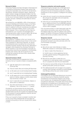 Removal of debris                                                    Temporary protection and security guards
If Business Property has been damaged or destroyed and               If Business Property has been lost or damaged and is
is covered by the Business Property cover section, We                covered by the Business Property cover section, We
will pay the reasonable costs incurred for the demolition,           will pay for the cost of temporary protection, including
dismantling, necessary temporary repairs, cleaning up                employment of security guards, to safeguard the property
and/or removal, storage and disposal of debris from the              insured:
Business Premises. We will also pay for Your legal liability
                                                                     (a) 	where the sum insured is not otherwise exhausted,
for the cost of removal of debris from adjoining premises,
                                                                          We will pay the reasonable costs and expenses
property, services, roadways and waterways as well as
                                                                          reasonably incurred; and
on the site.
                                                                     (b) 	when the sum insured becomes exhausted, We will
We will pay You up to $50,000 or 20% of the total sum
                                                                          pay an additional amount of up to $25,000, pending
insured on Buildings and Contents shown on the Policy
                                                                          repair or replacement, consequent upon damage for
Schedule for the damaged premises whichever is the
                                                                          which a claim is payable.
lesser (in addition to the sum insured) plus any additional
amount for ‘Removal of Debris’ shown in the current                  If an occurrence results in a claim being paid under this
Policy Schedule. If this is insufficient and You have not            cover section and another cover section of the Policy,
exhausted Your sum insured on the damaged items                      the highest single limit under the relevant cover section
requiring demolition and/or removal of debris, We will pay           applies. The benefit of Temporary Protection and Security
up to the remaining balance of the sum insured.                      Guards shall not be cumulative under this Policy.

Rewriting of Records                                                 Temporary removal
We will pay You, in addition to Your sum insured, up to              We also cover Your insured Business Property while
$25,000 and any additional amount shown in the current               temporarily removed to any other premises within the
Policy Schedule for ‘Rewriting of Records’, for clerical             Commonwealth of Australia.
and professional costs incurred by You to re-write Your
                                                                     Provided that:
necessary business records if they are lost, destroyed or
damaged, whilst located at Your Business Premises or                 (a)	 We will not cover motor Vehicles or trailers,
offsite anywhere in the Commonwealth of Australia, by                     Watercraft, caravans or motorcycles unless they are:
an occurrence which You are covered for in the Business
                                                                     	   (i)	 Stock in trade of Your Business; or
Property cover section. We will not pay You for any
financial loss caused by the loss of Your records under              	   (ii)	 forklift trucks or similar appliances that are
this additional benefit                                                  normally used for hauling or lifting goods at Your
                                                                         Business Premises.
Seasonal increase in Stock
                                                                     (b)	 We will not cover Stock in trade that is on
If You have insured Stock as a separate item to Your
                                                                          consignment to other parties unless it is owned by
Contents, the sum insured on Stock is increased by 50%
                                                                          You or is property for which You are responsible.
for:
                                                                     (c)	 The maximum amount We will pay for this additional
1.	 (a)	
        eight (8) weeks prior to and including
                                                                          benefit will be 20% of the sum insured.
        Christmas Day;
                                                                     (d)	 This additional benefit will not apply to any property
	   (b)	 three (3) weeks after and including 26 December.
                                                                          insured, which has been removed for a period greater
2.	 (a)	 (6) weeks prior to and including Easter Tuesday;
        six                                                               than 90 days without Our prior written consent.
	   (b)	
        one (1) week after but not including Easter Tuesday.
                                                                     Undamaged foundations
3.	 (a)	 (6) weeks prior to and including any celebrated
        six                                                          If foundations are not destroyed following an occurrence
        event of a festive, religious or ethnic nature (other        and any Government or Statutory Authority requires
        than Christmas or Easter: and                                reinstatement of the Business Property to be carried
                                                                     out on another site, the abandoned foundations will be
	   (b)	
        one (1) week after the same festive, religious or
                                                                     considered as destroyed. If the resale value of the original
        ethnic event or celebration.
                                                                     building site is increased due to the presence of the
4.	 (a)	
        Any other period shown on the current Policy                 abandoned foundations, the increase in resale value will
        Schedule, in lieu of the covers in 1 – 3 above.              be paid to Us at the time of sale.
Provided You can demonstrate that the Stock levels
during such period has risen by more than 20% above
standard levels and that the increase has happened solely
for the purpose of meeting additional customer demand
associated with such period.
If Your sum insured for Stock is included in another item
on the current Policy Schedule We will only apply the
increase to the portion of the sum insured which relates
to Stock.




                                                                16
 