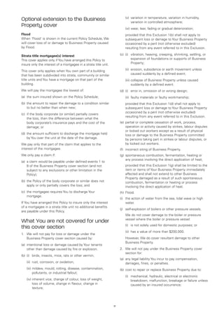 (v)	
                                                                               variation in temperature, variation in humidity,
Optional extension to the Business                                             variation in controlled atmosphere;
Property cover                                                         	   (vi)	wear, tear, fading or gradual deterioration;
Flood                                                                  	   provided that this Exclusion 1(b) shall not apply to
When ‘Flood’ is shown in the current Policy Schedule, We                   subsequent loss or damage to Your Business Property
will cover loss of or damage to Business Property caused                   occasioned by a peril (not otherwise excluded)
by Flood.                                                                  resulting from any event referred to in this Exclusion.

Strata title mortgagee(s) interest                                     (c)	 (i)	  ibration, heaving, creeping, shrinking, settling, or
                                                                                 v
This cover applies only if You have arranged this Policy to                      expansion of foundations or supports of Business
insure only the interest of a mortgagee in a strata title unit.                  Property;

This cover only applies when You own part of a building                	   (ii)	
                                                                                erosion, subsidence or earth movement unless
that has been subdivided into strata, community or similar                      caused suddenly by a defined event;
title units and You have a mortgage on that part of the                	   (iii)	 ollapse of Business Property unless caused
                                                                                 c
building.                                                                        suddenly by a defined event.
We will pay the mortgagee the lowest of:                               (d)	 (i) 	 error in, omission of or wrong design;
(a)	 the sum insured shown on the Policy Schedule;                     	   (ii)	 faulty materials or faulty workmanship;
(b)	 the amount to repair the damage to a condition similar            	   provided that this Exclusion 1(d) shall not apply to
     to but no better than when new;                                       subsequent loss or damage to Your Business Property
                                                                           occasioned by a peril (not otherwise excluded)
(c)	 if the body corporate (or similar) partially covers
                                                                           resulting from any event referred to in this Exclusion.
     the loss, then the difference between what the
     body corporate’s insurance pays and the cost of the               (e)	 partial or complete cessation of work, process,
     damage; or                                                             operation or activity caused by strikes, labour disputes
                                                                            or locked out workers except as a result of physical
(d)	 the amount sufficient to discharge the mortgage held                   loss or damage to the Business Property committed
     by You over the unit at the date of the damage.                        by persons taking part in strikes or labour disputes, or
We pay only that part of the claim that applies to the                      by locked out workers.
interest of the mortgagee.                                             (f)	 incorrect siting of Business Property.
We only pay a claim if:                                                (g)	 spontaneous combustion, fermentation, heating or
                                                                            any process involving the direct application of heat;
(a)	 a claim would be payable under defined events 1 to
     8 of the Business Property cover section (and not                 	   provided that this Exclusion 1(g) shall be limited to the
     subject to any exclusions or other limitation in the                  item or items of Your Business Property immediately
     Policy);                                                              affected and shall not extend to other Business
                                                                           Property damaged as a result of such spontaneous
(b)	 the Policy of the body corporate or similar does not                  combustion, fermentation or heating or process
     apply or only partially covers the loss; and                          involving the direct application of heat.
(c)	 the mortgagee requires You to discharge Your                      (h)	 Flood.
     mortgage.
                                                                       (i)	 action of water from the sea, tidal wave or high
                                                                           the
If You have arranged this Policy to insure only the interest               water.
of a mortgagee in a strata title unit no additional benefits
                                                                       (j)	 self-explosion of boilers or other pressure vessels.
are payable under this Policy.
                                                                       	   We do not cover damage to the boiler or pressure
                                                                           vessel where the boiler or pressure vessel:
What You are not covered for under
                                                                       	   (i)	 is not solely used for domestic purposes; or
this cover section
                                                                       	   (ii)	 has a value of more than $200,000.
1. 	 We will not pay for loss or damage under the
     Business Property cover section caused by:                        	However, We do cover resultant damage to other
                                                                         Business Property.
(a)	 intentional loss or damage caused by Your tenants
     other than damage caused by fire or explosion.                    2.	 We will not pay under the Business Property cover
                                                                           section for:
(b)	 (i)	 birds, insects, mice, rats or other vermin;
                                                                       (a)	 any legal liability You incur to pay compensation,
	   (ii)	 rust, corrosion, or oxidation;                                    damages, fines, or penalties.
	   (iii)	 ildew, mould, rotting, disease, contamination,
          m                                                            (b)	 cost to repair or replace Business Property due to:
          pollutants, or industrial fallout;
                                                                       	   (i)	
                                                                               mechanical, hydraulic, electrical or electronic
	   (iv)	nherent vice, change of colour, loss of weight,
         i                                                                     breakdown, malfunction, breakage or failure unless
         loss of volume, change in flavour, change in                          caused by an insured occurrence;
         texture;




                                                                  17
 