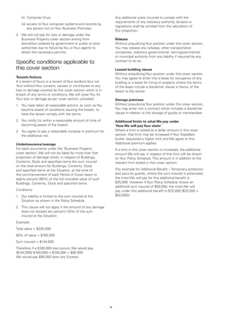 (ii)	 Computer Virus;                                         Any additional costs incurred to comply with the
                                                                  requirements of any statutory authority, by-laws or
	   (iii)	 ccess to Your computer systems and records by
          a
                                                                  regulations shall be omitted from the calculation of
          any person not on Your Business Premises.
                                                                  Our proportion.
3.	 We will not pay for loss or damage under the
    Business Property cover section arising from                  Release
    demolition ordered by government or public or local           Without prejudicing Your position under this cover section,
    authorities due to failure by You or Your agents to           You may release any railways, other transportation
    obtain the necessary permits.                                 companies, statutory governmental, semi-governmental
                                                                  or municipal authority from any liability if required by any
Specific conditions applicable to                                 contract to do so.

this cover section                                                Leased building clause
                                                                  Without prejudicing Your position under this cover section,
Tenants Actions                                                   You may agree to enter into a lease for occupancy of any
If a tenant of Yours or a tenant of Your landlord (but not        building or a lease for hiring of property where the terms
You) without Your consent, causes or contributes to any           of the lease include a disclaimer clause in favour of the
loss or damage covered by this cover section which is in          lessor to the owner.
breach of any terms or conditions, We will cover You for
Your loss or damage as per cover section, provided:               Storage premises
1.	 You have taken all reasonable actions, as soon as You         Without prejudicing Your position under this cover section,
    become aware of conditions causing the breach, to             You may enter into a contract which includes a disclaimer
    have the tenant comply with the terms.                        clause in relation to the storage of goods or merchandise.

2.	 You notify Us within a reasonable amount of time of           Additional limits to what We pay under
    becoming aware of the breach.                                 ‘How We will pay Your claim’
3.	 You agree to pay a reasonable increase in premium for         Where a limit is stated as a dollar amount in this cover
    the additional risk.                                          section, that limit may be increased if Your Steadfast
                                                                  broker requested a higher limit and We agree to this.
Underinsurance/average                                            Additional premium applies.
For each occurrence under the ‘Business Property                  If a limit in this cover section is increased, the additional
cover section’, We will not be liable for more than that          amount We will pay in respect of that limit will be shown
proportion of damage which; in respect of Buildings,              on Your Policy Schedule. This amount is in addition to the
Contents, Stock and specified items the sum insured               relevant limit stated in this cover section.
on the total amount for Buildings, Contents, Stock
and specified items at the Situation, at the time of              (For example for Additional Benefit – Temporary protection
the commencement of each Period of Cover bears to                 and security guards, where the sum insured is exhausted,
eighty percent (80%) of the full insurable value of such          the most We will pay for this additional benefit is
Buildings, Contents, Stock and specified items.                   $25,000. However if Your Policy Schedule shows an
                                                                  additional sum insured of $50,000, the most We will
Conditions:                                                       pay under this additional benefit is $75,000 [$25,000 +
1.	 Our liability is limited to the sum insured at the            $50,000])
    Situation as shown in the Policy Schedule.
2.	 This clause will not apply if the amount of any damage
    does not exceed ten percent (10%) of the sum
    insured at the Situation.
Example;
Total value = $200,000
80% of value = $160,000
Sum insured = $144,000
Therefore if a $100,000 loss occurs, We would pay
($144,000/ $160,000) x $100,000 = $90,000
We would pay $90,000 (less any Excess).




                                                             18
 