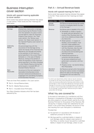 Business Interruption                                             Part A – Annual Revenue basis
cover section                                                     Words with special meaning for Part A
                                                                  Some words have special meaning wherever they appear
Words with special meaning applicable                             in this Part. These words and their meanings are listed
to cover section                                                  below.
Some words have special meaning wherever they appear
in cover section. These words and their meanings are               Word or Term         Meaning
listed below.                                                      Annual               the Revenue earned during the twelve
                                                                   Revenue              months immediately before the date
 Word or Term      Meaning                                                              of the Damage.*
 Damage            physical loss, destruction or damage            Revenue              the Money paid or payable to You as a:
                   (occurring during the Period of Cover)                               t	 holesaler or retailer of goods –
                                                                                           W
                   from the operation of a peril or event                                  for goods sold and delivered in the
                   insured against under the ‘Business                                     course of Your Business less the
                   Property cover section’, the ‘Theft                                     cost of any related purchases (after
                   cover section’, the ‘Money cover                                        any discounts).
                   section’, the ‘Glass cover section’ or
                                                                                        t	 otel operator – in respect of
                                                                                           M
                   the ‘General Property cover section’ of
                                                                                           facilities, accommodation, food
                   Your Policy.
                                                                                           and drink made available and
 Indemnity         the period beginning with the                                           services rendered in connection
 Period            occurrence of the Damage during                                         with Your Business, less the cost
                   which the results of Your Business are                                  of any related purchases (after
                   affected by the Damage and ending                                       any discounts) and laundering and
                   at the expiration of the maximum                                        cleaning expenses.
                   period specified in the current Policy                               t	 rofessional practitioner or
                                                                                           P
                   Schedule or, in the case of Weekly                                      consumer services provider –
                   Revenue, ending at the earliest of                                      for services rendered and work
                   either the expiration of the maximum                                    performed in connection with Your
                   period specified in the Policy Schedule                                 Business.
                   or when Weekly Revenue during that                                   t	 roperty owner – by tenants (being
                                                                                           P
                   period equals or exceeds 95% of                                         Rent Receivable).
                   Standard Weekly Revenue.
                                                                   Standard             the Revenue earned within that period
 Rent              the amount of the rent received or              Revenue              during the twelve months immediately
 Receivable        receivable (including base rental,                                   before the date of the Damage which
                   Turnover rental and contributions to                                 corresponds with the Indemnity
                   outgoings) from the letting of property                              Period.*
                   at the Business Premises.
                                                                  *  o which such adjustments will be made as may be necessary
                                                                    t
There are three Parts available in this cover section:              to provide for the trend of Your Business and for variations in or
                                                                    other circumstances affecting Your Business either before or after
t	 Part A – Annual Revenue basis;                                   the Damage or which would have affected Your Business had the
                                                                    Damage not occurred, so that the adjusted figures will represent
t	 Part B – Weekly Revenue basis;                                   as nearly as may be reasonably practicable the results which, but
t	 Part C – Insurable Gross Profit basis;                           for the Damage, would have been obtained during the relative
                                                                    period after the Damage.
Your Policy Schedule indicates which Part has been
selected by You.                                                  What You are covered for
                                                                  In the event of interruption of or interference with Your
                                                                  Business in consequence of Damage to any building or
                                                                  any other property or any part thereof used by You at the
                                                                  Business Premises for the purpose of Your Business, We
                                                                  will pay You in respect of each item selected by You and
                                                                  shown in the current Policy Schedule, the amount of the
                                                                  loss resulting from such interruption or interference.
                                                                  Provided that:
                                                                  (a) 	the payment is in accordance with the basis of
                                                                       settlement provision for the item;
                                                                  (b)	 We have paid for or admitted liability in respect of
                                                                       such Damage under the relevant cover section of
                                                                       Your Policy, or another insurer has paid for or admitted
                                                                       liability in respect of such Damage, unless no such


                                                             20
 