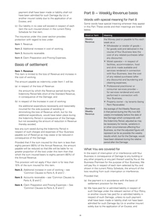 payment shall have been made or liability shall not
    have been admitted for such Damage (by Us or
                                                                    Part B – Weekly Revenue basis
    another insurer) solely due to the application of an
    Excess; and
                                                                    Words with special meaning for Part B
                                                                    Some words have special meaning wherever they appear
(c)	 Our liability in no case will exceed in respect of each        in this Part. These words and their meanings are listed
     item the sum insured shown in the current Policy               below.
     Schedule for that item.
                                                                     Word or Term      Meaning
The insurance under this cover section provides
protection with regard to loss under:                                Weekly            the Money paid or payable to You each
                                                                     Revenue           week as a:
Item 1.	Revenue.
                                                                                       t	 holesaler or retailer of goods –
                                                                                          W
Item 2.	Additional increase in cost of working.                                           for goods sold and delivered in the
                                                                                          course of Your Business less the
Item 3.	Accounts receivable.
                                                                                          cost of any related purchases (after
Item 4.	Claim Preparation and Proving Expenses.                                           any discounts);
                                                                                       t	 otel operator – in respect of
                                                                                          M
Basis of settlement                                                                       facilities, accommodation, food
                                                                                          and drink made available and
Item 1. Revenue                                                                           services rendered in connection
This item is limited to the loss of Revenue and increase in                               with Your Business, less the cost
the cost of working.                                                                      of any related purchases (after
                                                                                          any discounts) and laundering and
The amount payable as indemnity under Item 1 will be:                                     cleaning expenses;
(a)	 in respect of the loss of Revenue:                                                t	 rofessional practitioner or
                                                                                          P
                                                                                          consumer services provider –
	   the amount by which the Revenue earned during the
                                                                                          for services rendered and work
    Indemnity Period falls short of the Standard Revenue,
                                                                                          performed in connection with
    in consequence of the Damage; and
                                                                                          Your Business;
(b)	 in respect of the Increase in cost of working:                                    t	 roperty owner – by tenants (being
                                                                                          P
                                                                                          Rent Receivable).
	   the additional expenditure necessarily and reasonably
    incurred for the sole purpose of avoiding or                     Standard          the average of the Weekly Revenues
    diminishing the loss of Revenue which, but for the               Weekly            in that period during the fifty two (52)
                                                                     Revenue           weeks immediately before the date of
    additional expenditure, would have taken place during
    the Indemnity Period in consequence of the Damage,                                 the Damage which corresponds with
    but not exceeding the amount of reduction in Revenue                               the Indemnity Period, adjusted as may
    thereby avoided;                                                                   be necessary for trends, variations in
                                                                                       or other circumstances affecting Your
less any sum saved during the Indemnity Period in
                                                                                       Business, so that the adjusted figure will
respect of such charges and expenses of Your Business
                                                                                       represent as far as possible the weekly
payable out of Revenue as may cease or be reduced in
                                                                                       results which, but for the Damage, would
consequence of the Damage.
                                                                                       have been obtained during the relative
Provided that if the sum insured for this item is less than                            period after the Damage.
eighty percent (80%) of the Annual Revenue, the amount
payable will be reduced so that We will be liable for no            What You are covered for
greater proportion of the loss under this item than that
                                                                    In the event of interruption of or interference with Your
which the sum insured bears to eighty percent (80%) of
                                                                    Business in consequence of Damage to any building or
the Annual Revenue.
                                                                    any other property or any part thereof used by You at the
This provision will not apply if Your claim is for less than        Business Premises for the purpose of Your Business, We
10% of the sum insured for this item.                               will pay You in respect of each item selected by You and
                                                                    shown in the current Policy Schedule, the amount of the
Item 2.	 dditional increase in cost of working – see
        A
                                                                    loss resulting from such interruption or interference.
        ‘Common Clauses to Parts A, B and C’.
                                                                    Provided that:
Item 3.	 ccounts receivable – see ‘Common Clauses to
        A
        Parts A, B and C’.                                          (a)	 the payment is in accordance with the basis of
                                                                         settlement provision for the item;
Item 4.	 laim Preparation and Proving Expenses – See
        C
        ‘Common Clauses to Parts A, B and C’.                       (b)	 We have paid for or admitted liability in respect of
                                                                         such Damage under the relevant section of Your Policy,
                                                                         or another insurer has paid for or admitted liability in
                                                                         respect of such Damage, unless no such payment
                                                                         shall have been made or liability shall not have been
                                                                         admitted for such Damage (by Us or another insurer)
                                                                         solely due to the application of an Excess; and


                                                               21
 