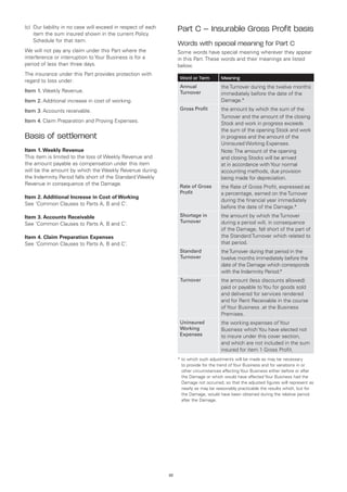 (c) 	Our liability in no case will exceed in respect of each
     item the sum insured shown in the current Policy
                                                                    Part C – Insurable Gross Profit basis
     Schedule for that item.
                                                                    Words with special meaning for Part C
We will not pay any claim under this Part where the                 Some words have special meaning wherever they appear
interference or interruption to Your Business is for a              in this Part. These words and their meanings are listed
period of less than three days.                                     below.
The insurance under this Part provides protection with
                                                                     Word or Term         Meaning
regard to loss under:
                                                                     Annual               the Turnover during the twelve months
Item 1.	Weekly Revenue.                                              Turnover             immediately before the date of the
Item 2.	Additional increase in cost of working.                                           Damage.*

Item 3.	Accounts receivable.                                         Gross Profit         the amount by which the sum of the
                                                                                          Turnover and the amount of the closing
Item 4.	Claim Preparation and Proving Expenses.                                           Stock and work in progress exceeds
                                                                                          the sum of the opening Stock and work
Basis of settlement                                                                       in progress and the amount of the
                                                                                          Uninsured Working Expenses.
Item 1. Weekly Revenue                                                                    Note: The amount of the opening
This item is limited to the loss of Weekly Revenue and                                    and closing Stocks will be arrived
the amount payable as compensation under this item                                        at in accordance with Your normal
will be the amount by which the Weekly Revenue during                                     accounting methods, due provision
the Indemnity Period falls short of the Standard Weekly                                   being made for depreciation.
Revenue in consequence of the Damage.                                Rate of Gross        the Rate of Gross Profit, expressed as
                                                                     Profit               a percentage, earned on the Turnover
Item 2. Additional Increase in Cost of Working
                                                                                          during the financial year immediately
See ‘Common Clauses to Parts A, B and C’.
                                                                                          before the date of the Damage.*
Item 3. Accounts Receivable                                          Shortage in          the amount by which the Turnover
                                                                     Turnover             during a period will, in consequence
See ‘Common Clauses to Parts A, B and C’.
                                                                                          of the Damage, fall short of the part of
Item 4. Claim Preparation Expenses                                                        the Standard Turnover which related to
See ‘Common Clauses to Parts A, B and C’.                                                 that period.
                                                                     Standard             the Turnover during that period in the
                                                                     Turnover             twelve months immediately before the
                                                                                          date of the Damage which corresponds
                                                                                          with the Indemnity Period.*
                                                                     Turnover             the amount (less discounts allowed)
                                                                                          paid or payable to You for goods sold
                                                                                          and delivered for services rendered
                                                                                          and for Rent Receivable in the course
                                                                                          of Your Business .at the Business
                                                                                          Premises.
                                                                     Uninsured            the working expenses of Your
                                                                     Working              Business which You have elected not
                                                                     Expenses             to insure under this cover section,
                                                                                          and which are not included in the sum
                                                                                          insured for item 1 Gross Profit.
                                                                    *  o which such adjustments will be made as may be necessary
                                                                      t
                                                                      to provide for the trend of Your Business and for variations in or
                                                                      other circumstances affecting Your Business either before or after
                                                                      the Damage or which would have affected Your Business had the
                                                                      Damage not occurred, so that the adjusted figures will represent as
                                                                      nearly as may be reasonably practicable the results which, but for
                                                                      the Damage, would have been obtained during the relative period
                                                                      after the Damage.




                                                               22
 
