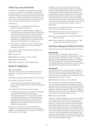 What You are covered for                                             Provided that if the sum insured for this item at the
                                                                     commencement of each Period of Cover is less than
In the event of interruption of or interference with Your            the sum produced by applying the Rate of Gross Profit
Business in consequence of Damage to any building or                 to eighty percent (80%) of the Annual Turnover (or its
any other property or any part thereof used by You at the            proportionately increased multiple where the Indemnity
Business Premises for the purpose of Your Business, We               Period exceeds twelve months), the amount payable
will pay You in respect of each item selected by You and             will be reduced so that We will be liable for no greater
shown in the current Policy Schedule, the amount of the              proportion of the loss under this item than that which the
loss resulting from such interruption or interference.               sum insured bears to eighty percent (80%) of the Annual
Provided that:                                                       Turnover (or its proportionately increased multiple, if
                                                                     appropriate).
(a)	 the payment is in accordance with the basis of
     settlement provision for the item;                              This provision will not apply if Your claim is for less than
                                                                     10% of the sum insured for this item.
(b)	 We have paid for or admitted liability in respect of
     such Damage under the relevant section of Your Policy,          Item 2.	 dditional increase in cost of working – See
                                                                             A
     or another insurer has paid for or admitted liability in                Common Clauses to Parts A, B and C.
     respect of such Damage, unless no such payment                  Item 3.	 ccounts receivable – See Common Clauses to
                                                                             A
     shall have been made or liability shall not have been                   Parts A, B and C.
     admitted for such Damage (by Us or another insurer)
     solely due to the application of an Excess; and                 Item 4.	 laim Preparation and Proving Expenses – See
                                                                             C
                                                                             Common Clauses to Parts A, B and C.
(c)	 Our liability in no case will exceed in respect of each
     item the sum insured shown in the current Policy
     Schedule for that item.
                                                                     Common Clauses to Parts A, B and C
                                                                     The following clauses are applicable to Parts A, B and C.
The insurance under this Part provides protection with
regard to loss under:
                                                                     Departmental
Item 1.	Gross Profit.                                                If Your Business is conducted in departments or
                                                                     business units the independent trading results of which
Item 2.	Additional increase in cost of working.
                                                                     are ascertainable, the provisions of Item 1 will apply
Item 3.	Accounts receivable.                                         separately to each department affected by the Damage.
                                                                     For the purposes of this clause, the Rent Receivable
Item 4.	 laim Preparation and Proving Expenses.
        C
                                                                     from letting of property at the Business Premises will be
                                                                     regarded as the proceeds of one such department.
Basis of settlement
                                                                     Sum Insured
Item 1.	Gross Profit                                                 Our liability to You will in no case exceed in respect of
This item is limited to the loss of Gross Profit due to a            each item the sum insured expressed against that item
reduction in Turnover and the increase in Your cost of               in the current Policy Schedule. ‘Additional Benefits’ are
working.                                                             within the total sum insured of this cover section and not
The amount payable as indemnity under this item will be:             additional to the total sum insured.

(a)	 in respect of reduction in Turnover:                            Item 2.	Additional increase in cost of working

	   the sum produced by applying the Rate of Gross                   The insurance under this Item is limited to increase in
    Profit to the Shortage in Turnover during the Indemnity          cost of working (not otherwise recoverable hereunder)
    Period; and                                                      necessarily and reasonably incurred during the Indemnity
                                                                     Period in consequence of the Damage for the purpose of
(b)	 in respect of the increase in cost of working:                  avoiding or diminishing reduction in Revenue or Weekly
	   the additional expenditure necessarily and reasonably            Revenue or Turnover and/or resuming and/or maintaining
    incurred for the sole purpose of avoiding or                     normal business operations and/or services.
    diminishing the reduction in Turnover which, but for             Item 3.	Accounts receivable
    the additional expenditure, would have taken place
    during the Indemnity Period in consequence of the                Under this item We will pay You up to the amount shown
    Damage, but not exceeding the sum produced by                    in the current Policy Schedule for all sums due to You
    applying the Rate of Gross Profit to the amount of               from debtors that You are unable to collect because of
    reduction thereby avoided;                                       Damage to records of accounts receivable. We will also
                                                                     pay collection expenses in Excess of normal collection
less any sum saved during the Indemnity Period in                    costs made necessary because of the Damage as well
respect of such charges and expenses of Your Business                as interest charges at the ruling rate of Your bank on any
payable out of Gross Profit as may cease or be reduced in            loan to offset impaired collections pending repayment of
consequence of the Damage.                                           such sums made uncollectible by such Damage. If You
                                                                     cannot accurately establish the total amount of accounts
                                                                     receivable outstanding as at the date of the Damage, the
                                                                     amount will be computed as follows:



                                                                23
 