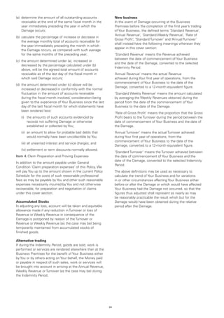 (a)	 determine the amount of all outstanding accounts               New business
     receivable at the end of the same fiscal month in the          In the event of Damage occurring at the Business
     year immediately preceding the year in which the               Premises before the completion of the first year’s trading
     Damage occurs;                                                 of Your Business, the defined terms ‘Standard Revenue’,
                                                                    ‘Annual Revenue’, ‘Standard Weekly Revenue’, ‘Rate of
(b)	 calculate the percentage of increase or decrease in
                                                                    Gross Profit’, ‘Standard Turnover’ and ‘Annual Turnover’
     the average monthly total of accounts receivable for
                                                                    shall instead have the following meanings wherever they
     the year immediately preceding the month in which
                                                                    appear in this cover section:
     the Damage occurs, as compared with such average
     for the same months of the preceding year;                     ‘Standard Revenue’ means the Revenue achieved
                                                                    between the date of commencement of Your Business
(c)	 the amount determined under (a), increased or
                                                                    and the date of the Damage, converted to the selected
     decreased by the percentage calculated under (b)
                                                                    Indemnity Period.
     above, will be the agreed total amount of accounts
     receivable as of the last day of the fiscal month in           ‘Annual Revenue’ means the actual Revenue
     which said Damage occurs;                                      achieved during Your first year of operations, from the
                                                                    commencement of Your Business to the date of the
(d)	 the amount determined under (c) above will be
                                                                    Damage, converted to a 12-month equivalent figure.
     increased or decreased in conformity with the normal
     fluctuation in the amount of accounts receivable               ‘Standard Weekly Revenue’ means the amount calculated
     during the fiscal month involved, consideration being          by averaging the Weekly Revenues obtained during the
     given to the experience of Your Business since the last        period from the date of the commencement of Your
     day of the last fiscal month for which statements have         Business to the date of the Damage.
     been rendered less:
                                                                    ‘Rate of Gross Profit’ means the proportion that the Gross
	   (i)	 amounts of such accounts evidenced by
        the                                                         Profit bears to the Turnover during the period between the
        records not suffering Damage or otherwise                   date of commencement of Your Business and the date of
        established or collected by You;                            the Damage.
	   (ii)	 amount to allow for probable bad debts that
         an                                                         ‘Annual Turnover’ means the actual Turnover achieved
         would normally have been uncollectible by You              during Your first year of operations, from the
                                                                    commencement of Your Business to the date of the
	   (iii)	all unearned interest and service charges; and
                                                                    Damage, converted to a 12-month equivalent figure.
	   (iv)	settlement or term discounts normally allowed.
                                                                    ‘Standard Turnover’ means the Turnover achieved between
Item 4.	Claim Preparation and Proving Expenses                      the date of commencement of Your Business and the
                                                                    date of the Damage, converted to the selected Indemnity
In addition to the amount payable under General
                                                                    Period.
Condition ‘Claim preparation expenses’ of this Policy, We
will pay You up to the amount shown in the current Policy           The above definitions may be used as necessary to
Schedule for the costs of such reasonable professional              calculate the trend of Your Business and for variations
fees as may be payable by You and other such reasonable             in or other circumstances affecting Your Business either
expenses necessarily incurred by You and not otherwise              before or after the Damage or which would have affected
recoverable, for preparation and negotiation of claims              Your Business had the Damage not occurred, so that the
under this cover section.                                           figures thus adjusted shall represent as nearly as may
                                                                    be reasonably practicable the result which but for the
Accumulated Stocks                                                  Damage would have been obtained during the relative
In adjusting any loss, account will be taken and equitable          period after the Damage.
allowance made if any reduction in Turnover or loss of
Revenue or Weekly Revenue in consequence of the
Damage is postponed by reason of the Turnover or
Revenue or Weekly Revenue (as the case may be) being
temporarily maintained from accumulated stocks of
finished goods.

Alternative trading
If during the Indemnity Period, goods are sold, work is
performed or services are rendered elsewhere than at the
Business Premises for the benefit of Your Business either
by You or by others acting on Your behalf, the Money paid
or payable in respect of such sales, work or services will
be brought into account in arriving at the Annual Revenue,
Weekly Revenue or Turnover (as the case may be) during
the Indemnity Period.




                                                               24
 