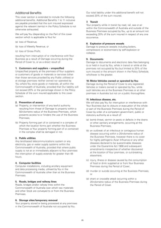 Additional Benefits                                                Our total liability under this additional benefit will not
                                                                   exceed 20% of the sum insured.
This cover section is extended to include the following
additional benefits. Additional Benefits 1 to 11 inclusive
                                                                   7.	 Transit
are payable provided that the sum insured expressed
                                                                   Your property while in transit by road, rail, sea or air
against the relevant item(s) in the Policy Schedule is not
                                                                   within the Commonwealth of Australia and outside of the
otherwise exhausted.
                                                                   Business Premises occupied by You, up to an amount not
We will pay You (depending on the Part of this cover               exceeding 20% of the sum insured in respect of any one
section which is applicable to You) for:                           occurrence.
(a)	 loss of Revenue;
                                                                   8. 	 Explosion of pressure vessels
(b)	 loss of Weekly Revenue; or                                    Damage to pressure vessels including boilers,
                                                                   compressors or economisers by self-explosion or
(c)	 loss of Gross Profit;
                                                                   collapse.
resulting from interruption of or interference with Your
Business as a result of Damage occurring during the                9.	 Documents
Period of Cover to, or as a direct result of:                      Damage to documents and electronic data files belonging
                                                                   to or held in trust by You, while in transit or while at the
1. 	 Customers and suppliers – unspecified                         premises not occupied by You but limited to 20% of the
Unspecified property at the premises of Your suppliers             sum insured or the amount shown in the Policy Schedule,
or customers of goods or materials or services (other              whichever is the greater.
than those services provided by any Public utilities) or
at storage premises neither owned nor operated by                  10.	Motor Vehicles owned or operated by You
You where You store goods or materials, all within the             Damage during the Period of Cover to any registered
Commonwealth of Australia, provided that Our liability will        Vehicles or trailers owned or operated by You, while
not exceed 20% or the percentage shown in the Policy               such Vehicles are at the Business Premises or at other
Schedule of the sum insured applicable to this cover               premises in Australia but not on a public thoroughfare.
section.
                                                                   11.	Infectious disease, etc.
2.	 Prevention of access                                           We will also pay You for interruption or interference with
(a)	 Property, or intervention of any lawful authority             Your Business due to closure or evacuation of the whole
     resulting from threat of Damage to property within a          or part of the Business Premises during the Period of
     50-kilometre radius of the Business Premises, which           Cover by order of a competent government, public or
     prevents access to or hinders the use of the Business         statutory authority as a result of:
     Premises;
                                                                   (a)	 bomb threat, vermin or pests or defects in the drains
(b)	 Property forming part of or contained in a complex of              or other sanitary arrangements, occurring at the
     which the location forms part whether the Business                 Business Premises;
     Premises or Your property forming part of or contained
                                                                   (b)	 an outbreak of an infectious or contagious human
     in the complex shall be damaged or not.
                                                                        disease occurring within a 20-kilometre radius of
                                                                        the Business Premises, however there is no cover
3.	 Public utilities
                                                                        for highly pathogenic Avian Influenza or any other
Any land-based telecommunications system or any
                                                                        diseases declared to be quarantinable diseases
electricity, gas or water supply systems within the
                                                                        under the Quarantine Act 1908 and subsequent
Commonwealth of Australia, provided that where public
                                                                        amendments irrespective of whether discovered
supply is not at or immediately adjacent to Your premises
                                                                        at the location of Your premises, or out-breaking
the interruption of supply extends for greater than 48
                                                                        elsewhere;
hours.
                                                                   (c)	 injury, illness or disease caused by the consumption
4.	 Computer facilities                                                 of food or drink supplied at or from Your Business
Computer installations, including ancillary equipment                   Premises during the Period of Cover;
and data processing media, utilised by You in the
                                                                   (d)	 murder or suicide occurring at the Business Premises;
Commonwealth of Australia other than at the Business
                                                                        or
Premises.
                                                                   (e)	 shark or crocodile attack occurring within a
5.	 Roads, bridges and railway lines                                    20-kilometre radius of the Business Premises during
Roads, bridges and/or railway lines within the                          the Period of Cover.
Commonwealth of Australia over which raw materials
and other Stock are conveyed to or from the Business
Premises.

6.	 Storage sites/temporary removal
Your property stored or being processed at any premises
in the Commonwealth of Australia not occupied by You.




                                                              25
 