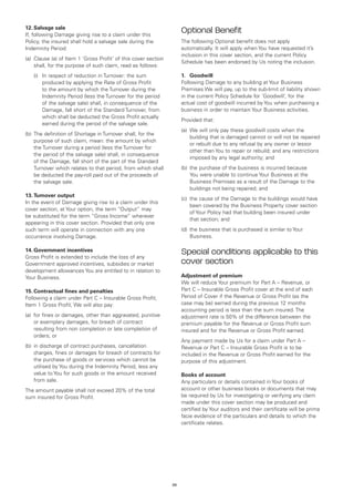 12.	Salvage sale
If, following Damage giving rise to a claim under this
                                                                      Optional Benefit
Policy, the insured shall hold a salvage sale during the              The following Optional benefit does not apply
Indemnity Period:                                                     automatically. It will apply when You have requested it’s
                                                                      inclusion in this cover section, and the current Policy
(a)	 Clause (a) of Item 1 ‘Gross Profit’ of this cover section
                                                                      Schedule has been endorsed by Us noting the inclusion.
     shall, for the purpose of such claim, read as follows:
	   (i)	 respect of reduction in Turnover: the sum
        In                                                            1.	 Goodwill
        produced by applying the Rate of Gross Profit                 Following Damage to any building at Your Business
        to the amount by which the Turnover during the                Premises We will pay, up to the sub-limit of liability shown
        Indemnity Period (less the Turnover for the period            in the current Policy Schedule for ‘Goodwill’, for the
        of the salvage sale) shall, in consequence of the             actual cost of goodwill incurred by You when purchasing a
        Damage, fall short of the Standard Turnover, from             business in order to maintain Your Business activities.
        which shall be deducted the Gross Profit actually
                                                                      Provided that:
        earned during the period of the salvage sale.
                                                                      (a) 	We will only pay these goodwill costs when the
(b)	 The definition of Shortage in Turnover shall, for the
                                                                           building that is damaged cannot or will not be repaired
     purpose of such claim, mean: the amount by which
                                                                           or rebuilt due to any refusal by any owner or lessor
     the Turnover during a period (less the Turnover for
                                                                           other than You to repair or rebuild; and any restrictions
     the period of the salvage sale) shall, in consequence
                                                                           imposed by any legal authority; and
     of the Damage, fall short of the part of the Standard
     Turnover which relates to that period, from which shall          (b)	 the purchase of the business is incurred because
     be deducted the pay-roll paid out of the proceeds of                  You were unable to continue Your Business at the
     the salvage sale.                                                     Business Premises as a result of the Damage to the
                                                                           buildings not being repaired; and
13.	Turnover output
                                                                      (c)	 the cause of the Damage to the buildings would have
In the event of Damage giving rise to a claim under this
                                                                           been covered by the Business Property cover section
cover section, at Your option, the term “Output” may
                                                                           of Your Policy had that building been insured under
be substituted for the term “Gross Income” wherever
                                                                           that section; and
appearing in this cover section. Provided that only one
such term will operate in connection with any one                     (d)	 the business that is purchased is similar to Your
occurrence involving Damage.                                               Business.

14.	Government incentives
Gross Profit is extended to include the loss of any
                                                                      Special conditions applicable to this
Government approved incentives, subsidies or market                   cover section
development allowances You are entitled to in relation to
Your Business.                                                        Adjustment of premium
                                                                      We will reduce Your premium for Part A – Revenue, or
15.	Contractual fines and penalties                                   Part C – Insurable Gross Profit cover at the end of each
Following a claim under Part C – Insurable Gross Profit,              Period of Cover if the Revenue or Gross Profit (as the
Item 1 Gross Profit, We will also pay:                                case may be) earned during the previous 12 months
                                                                      accounting period is less than the sum insured. The
(a)	 for fines or damages, other than aggravated, punitive            adjustment rate is 50% of the difference between the
     or exemplary damages, for breach of contract                     premium payable for the Revenue or Gross Profit sum
     resulting from non completion or late completion of              insured and for the Revenue or Gross Profit earned.
     orders; or
                                                                      Any payment made by Us for a claim under Part A –
(b)	 in discharge of contract purchases, cancellation                 Revenue or Part C – Insurable Gross Profit is to be
     charges, fines or damages for breach of contracts for            included in the Revenue or Gross Profit earned for the
     the purchase of goods or services which cannot be                purpose of this adjustment.
     utilised by You during the Indemnity Period, less any
     value to You for such goods or the amount received               Books of account
     from sale.                                                       Any particulars or details contained in Your books of
The amount payable shall not exceed 20% of the total                  account or other business books or documents that may
sum insured for Gross Profit.                                         be required by Us for investigating or verifying any claim
                                                                      made under this cover section may be produced and
                                                                      certified by Your auditors and their certificate will be prima
                                                                      facie evidence of the particulars and details to which the
                                                                      certificate relates.




                                                                 26
 