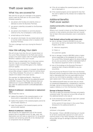 (a)	 if You do not replace the covered property which is
Theft cover section                                                         lost or destroyed; or
                                                                       (b)	 if the covered property can be repaired for less than
What You are covered for                                                    the cost to replace but You choose not to replace the
We cover You for loss of or damage to the property                          property.
shown under the Theft item on the current Policy
Schedule caused by:                                                    Additional Benefits:
1.	 any person who forcibly and violently enters or                    Theft cover section
    attempts to enter the Business Premises.
2.	 any person unlawfully concealed on the Business                    Additional Benefits included in Your sum
    Premises.                                                          insured
3.	 any person who threatens or commits physical                       Where a sum insured is shown on the Policy Schedule for
    violence to You, Your employees or other persons.                  contents or total contents and where that sum insured
                                                                       has not been otherwise exhausted, cover is extended to
4.	 armed hold-up at the Situation.                                    include:
5. 	 any person who breaks into any locked cabinet and/
     or counter and/or showcase which is located on the                Theft (limited) without forcible and violent entry
     Business Premises.                                                (a)	 loss or damage, limited to $10,000 for any one
                                                                            occurrence, by theft or attempted theft of Business
The loss or damage must occur during the Period of                          Property other than:
Cover.
                                                                       	   (i)	 electronic equipment;

How We will pay Your claim                                             	   (ii)	 Stock; or

We will not pay more than the sum insured shown on                     	   (iii)	customers’ goods;
the current Policy Schedule for the Theft cover section,               (b)	 loss or damage, limited to $20,000 (unless a higher
except to the extent stated under the heading ‘Additional                   amount applicable to this paragraph (b) is shown in
Benefits in addition to Your sum insured’.                                  the current Policy Schedule against the above heading)
Where there is a stated dollar limit in this cover section,                 for any one occurrence, by theft or attempted theft of
that limit may be increased if Your Steadfast broker                        Your electronic equipment which is not Stock;
requests a higher limit and We agree to this. Addition                 (c)	 loss of the buildings at the Business Premises if
premium applies.                                                            caused by theft, limited to $10,000 for any one
If the limit in this cover section is increased, the additional             occurrence;
amount We will pay in respect of that limit will be shown              occurring during the Period of Cover from the Business
in Your Policy Schedule. This amount is in addition to the             Premises without forcible and violent entry but excluding
relevant limit stated in this cover section.                           theft or attempted theft from any open-sided structure
(For example, for Additional Benefit – Rewriting of                    such as, but not limited to verandas or yards or other
Records, the most We will pay for this additional benefit              open spaces even if they are partially or fully enclosed.
is $25,000. However if Your Policy Schedule shows an                   This additional benefit does not cover loss as a result
additional sum insured of $50,000, the most We will                    of unexplained disappearance, unexplained or inventory
pay under the additional benefit is $75,000 [$25,000 +                 shortage, clerical or accounting errors or shortage in
$50,000] )                                                             supply or delivery to or from the Business Premises.

Method of settlement – reinstatement or replacement                    Damage to Business Premises
value                                                                  The cost to repair Your Business Premises and property
We will pay Your cost to:                                              contained inside. The maximum amount We will pay for
(a)	 replace the property if the covered property is not               this additional benefit is the total of:
     found within a reasonable time after the loss; or                 (a)	 (i) the remaining sum insured for each item covered
(b)	 replace the property if the covered property cannot be                 after payment of a claim; and
     economically repaired; or                                         	   (ii) the sub-limit (if any) shown in the current Policy
(c)	 repair the property if the covered property can be                    Schedule for this additional benefit; or
     economically repaired.                                            (b)	 $5,000;

Method of settlement - Indemnity                                       whichever is the greater.
We will pay You the replacement cost of the insured                    (For example, if there is $2,000 remaining sum insured
property less an equitable amount for age, wear, tear,                 for all items covered after payment of a claim and no
depreciation and will make an adjustment for the general               sub-limit shown in Your Policy Schedule, the maximum
condition and remaining useful life of the individual item             amount We will pay for damage to Business Premises
or components that are damaged:                                        is $5,000)




                                                                  27
 