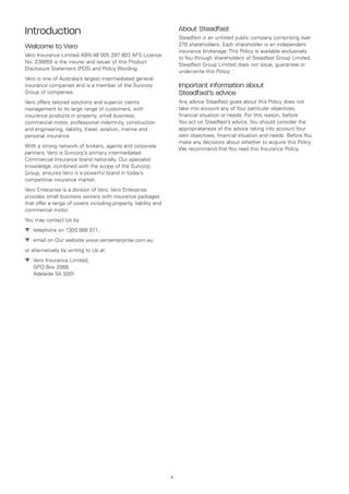 Introduction                                                          About Steadfast
                                                                      Steadfast is an unlisted public company comprising over
Welcome to Vero                                                       270 shareholders. Each shareholder is an independent
                                                                      insurance brokerage. This Policy is available exclusively
Vero Insurance Limited ABN 48 005 297 807 AFS Licence
                                             ,
                                                                      to You through shareholders of Steadfast Group Limited.
No. 230859 is the insurer and issuer of this Product
                                                                      Steadfast Group Limited does not issue, guarantee or
Disclosure Statement (PDS) and Policy Wording.
                                                                      underwrite this Policy.
Vero is one of Australia’s largest intermediated general
insurance companies and is a member of the Suncorp                    Important information about
Group of companies.                                                   Steadfast’s advice
Vero offers tailored solutions and superior claims                    Any advice Steadfast gives about this Policy does not
management to its large range of customers, with                      take into account any of Your particular objectives,
insurance products in property, small business,                       financial situation or needs. For this reason, before
commercial motor, professional indemnity, construction                You act on Steadfast’s advice, You should consider the
and engineering, liability, travel, aviation, marine and              appropriateness of the advice taking into account Your
personal insurance.                                                   own objectives, financial situation and needs. Before You
                                                                      make any decisions about whether to acquire this Policy
With a strong network of brokers, agents and corporate
                                                                      We recommend that You read this Insurance Policy.
partners, Vero is Suncorp’s primary intermediated
Commercial Insurance brand nationally. Our specialist
knowledge, combined with the scope of the Suncorp
Group, ensures Vero is a powerful brand in today’s
competitive insurance market.
Vero Enterprise is a division of Vero. Vero Enterprise
provides small business owners with insurance packages
that offer a range of covers including property, liability and
commercial motor.
You may contact Us by:
▼	 telephone on 1300 888 071;
▼	 email on Our website www.veroenterprise.com.au;
or alternatively by writing to Us at:
▼	 Vero Insurance Limited,
   
   GPO Box 2068,
   Adelaide SA 5001




                                                                 ii
 