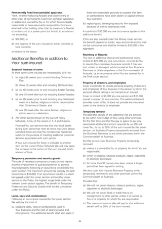Permanently fixed (non-portable) apparatus                              there are reasonable grounds to suspect that keys
Theft, whether following forcible and violent entry or                  or combinations have been stolen or copied without
otherwise, of permanently fixed (non-portable) apparatus                Your authority;
or appliances, owned by You or for which You are legally
                                                                     (b)	 replacing and developing security film exposed
responsible or have assumed a responsibility to insure,
                                                                          because of theft or attempted theft.
attached to the building other than by means of a flexible
or tensile cord to a power point but limited to an amount            A sub-limit of $10,000 any one occurrence applies to this
not exceeding:                                                       additional benefit.
(a)	 $10,000; or                                                     If You are also insured under the Money cover section,
                                                                     the benefit payable for Locks, keys and combinations shall
(b)	 the balance of the sum insured on either contents or
                                                                     not be cumulative and shall be limited to $10,000 in the
     total contents;
                                                                     aggregate.
whichever is the lesser.
                                                                     Rewriting of Records
Additional Benefits in addition to                                   The cost of additional clerical and professional costs,
                                                                     limited to $25,000 any one occurrence, incurred by You
Your sum insured                                                     to rewrite Your necessary business records if they are
                                                                     lost, stolen or damaged, whilst located at Your Business
Seasonal increase of cover                                           Premises or offsite anywhere in the Commonwealth of
All theft cover sums insured are increased by 50% for:               Australia, by an occurrence which You are covered for in
1.	 (a)	
        eight (8) weeks prior to and including Christmas             the Theft cover section.
        Day;
                                                                     Property of directors, and employees
	   (b)	 hree (3) weeks after and including 26 December.
        t                                                            Cover is extended to include personal property of directors
2.	 (a)	 (6) weeks prior to and including Easter Tuesday;
        six                                                          and employees of Your Business if the person to whom the
                                                                     personal effects belong is not named as an insured.
	   (b)	
        one (1) week after but not including Easter Tuesday.
                                                                     Cover is limited to $5,000 any one person and $10,000
3.	 (a)	 (6) weeks prior to and including any celebrated
        six                                                          overall in respect of any one loss. This additional benefit
        event of a festive, religious or ethnic nature (other        provides cover to You. It does not provide any insurance
        than Christmas or Easter; and                                cover to any director or employee.
	   (b)	 ne (1) week after the same festive, religious or
        o
                                                                     Temporary removal
        ethnic event or celebration.
                                                                     Provided that details of the additional risk are advised
4.	 Any other period shown on the current Policy                     to Us within ninety days of Your using other premises
    Schedule, in lieu of the covers in 1, 2 and 3 above.             for the first time and that You pay or agree to pay any
                                                                     reasonable additional premium required by us, We will
	   Provided You can demonstrate that the Stock levels
                                                                     cover You, for up to 20% of the sum insured by this cover
    during such period has risen by more than 20% above
                                                                     section, on Business Property temporarily removed from
    standard levels and that the increase has happened
                                                                     the Business Premises to any other premises within the
    solely for the purpose of meeting additional customer
                                                                     Commonwealth of Australia.
    demand associated with such period.
                                                                     But We do not cover Business Property temporarily
	   If Your sum insured for Stock is included in another
                                                                     removed:
    item on the current Policy Schedule We will only apply
    the increase to the portion of the sum insured which             (a)	 unless it is owned by You or property for which You are
    relates to Stock.                                                     responsible;
                                                                     (b)	 which is tobacco, tobacco products, cigars, cigarettes
Temporary protection and security guards                                  or alcoholic beverages;
The cost of necessary temporary protection and repairs
                                                                     (c)	 for more than 90 consecutive days, unless a longer
and the employment of guards/watchmen to protect
                                                                          period has been agreed in writing.
insured property following an occurrence covered by this
cover section. The maximum amount We will pay for each               We also cover Your insured Business Property while
occurrence is $10,000. If an occurrence results in a claim           temporarily removed to any other premises within the
being paid under this cover section and another cover                Commonwealth of Australia.
section of the Policy, the highest single limit under the            Provided that:
relevant cover section applies. The benefit of Temporary
Protection and Security Guards shall not be cumulative               (a)	 We will not cover tobacco, tobacco products, cigars,
under this Policy.                                                        cigarettes or alcoholic beverages
                                                                     (b)	 We will not cover Stock in trade that is on
Locks, keys and combinations                                              consignment to other parties unless it is owned by
Following an occurrence covered by this cover section                     You or is property for which You are responsible
We will pay the cost of:                                             (c)	 The maximum amount We will pay for this additional
(a)	 replacing locks, keys or combinations used in                        benefit will be 20% of the sum insured.
     Your Business and the cost of opening safes and
     strongrooms. This additional benefit shall also apply if


                                                                28
 