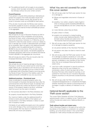 (d)	 This additional benefit will not apply to any property
     insured, which has been removed for a period greater
                                                                      What You are not covered for under
     than 90 days without Our prior written consent.                  this cover section
                                                                      1.	 We will not pay under the Theft cover section for loss
Funeral Expenses
                                                                          of or damage to:
If any person is injured while protecting or attempting to
protect the property from theft and death results from                	   (a)	
                                                                              Money and negotiable instruments in Excess of
that injury within twelve months, We will pay for any                         $250;
burial or cremation costs up to $10,000 for each person.              	   (b)	ewellery, furs, bullion, property made of gold or
                                                                              j
If You are also insured under the Money cover section,                        silver or precious stones exceeding $10,000 any
the benefits payable for burial or cremation costs shall not                  one loss and $2,000 any one item unless they are
be cumulative and shall be limited to $10,000 per person                      Stock;
in the aggregate.                                                     	   (c)	 motor Vehicles unless they are Stock;

Employee dishonesty                                                   	   (d)	 glass unless it is Stock;
We will pay You for loss of Business Property by theft or             	   (e)	 roperty not contained in a locked building,
                                                                              p
dishonesty by any of Your employees occurring during                          unless insured under Additional Benefits ‘Theft
the Period of Cover, which is discovered within forty five                    (limited) without forcible and violent entry’ and
days of its occurrence. Exclusion 3, of ‘What You are not                     ‘Permanently fixed (non-portable) apparatus’.
covered for under this cover section’, so far as it relates to
loss or damage due to theft or attempted theft committed              2.	 We will not pay under the Theft cover section for loss
by an employee, does not apply to this additional benefit.                of or damage to property caused by:
Our liability under this additional benefit is limited to             	   (a)	 any person lawfully on Your Business Premises;
$5,000 for any one occurrence. If You are also insured
under the Money cover section, the benefits payable for               	   (b)	 ny person who does not steal or intend to steal
                                                                              a
employee dishonesty shall not be cumulative and shall be                      property.
limited to $5,000 in the aggregate per occurrence.                    3.	 We will not pay under the Theft cover section for loss
We will not pay any claims if You are insured under the                   of or damage to property caused by or in any way
Employee Dishonesty cover section.                                        contributed to by dishonest acts by You, Your directors,
                                                                          partners, employees or any members of Your Family,
Tenanted premises                                                         other than by an employee following forcible and
We will pay the cost of repairing damage to Business                      violent entry.
Premises in which You are a tenant and for which You are              4.	 Loss from a safe, strongroom or security enclosure
legally liable to pay in accordance with the terms of Your                opened by a key or by the use of details of a
lease, provided such damage occurs as a result of theft                   combination, either of which has been left on Your
or attempted theft of Business Property occurring during                  Business Premises while closed for business, is not
the Period of Cover. The limit of Our liability under this                covered for more than the sum insured on Business
additional benefit is $10,000 for any one occurrence.                     Property anywhere on the premises outside Business
                                                                          Hours.
Additional premises – Provisional cover
Cover is extended to include all property within the                  5.	 We will not pay under the Theft cover section for
Commonwealth of Australia that becomes Yours after the                    unexplained disappearances or unexplained shortages,
commencement of the Period of Cover, for 30 days from                     whether resulting from clerical or accounting errors or
first being used by You (unless the Period of Cover ends                  shortages in supply or delivery of materials to or by
sooner or the property ceases to be Yours, whichever                      You.
shall first occur), but the cover is limited to:
(a)	 the business described in the Policy Schedule; and               Optional Benefit applicable to the
(b)	 property insured described in the Policy Schedule.               Theft cover section
Our maximum liability under this additional benefit is                The current Policy Schedule will show if the following
limited to twenty percent (20%) of the highest sum                    optional benefit, which is in addition to the ‘Theft (limited)
insured shown in the Policy Schedule in relation to each              without forcible and violent entry’ Additional Benefit, is
item of property insured.                                             covered.

Full details of such additional property are to be supplied           Theft without forcible and violent entry
to Us within 30 days of Your commencement of the use                  Theft of Business Property in the open air but within the
of the property. We may require an additional premium                 boundaries of the Situation or contained in an unlocked
before We will insure such property.                                  building, up to the amount shown in the current Policy
                                                                      Schedule for ‘theft without forcible and violent entry’.




                                                                 29
 