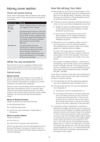 Money cover section                                                  How We will pay Your claim
                                                                     (a)	 We will pay You up to the sum insured shown on the
Words with special meaning                                                current Policy Schedule for each of the defined events
Some words have special meaning wherever they appear                      apart from the defined events of Money on Business
in this cover section. These words and the meanings are                   Premises (b) and Money in Private Residence (a) and
listed below:                                                             (b) which are covered in (b) below.
                                                                     (b)	 If Money in transit or Money on Business Premises is
 Word or Term        Meaning
                                                                         shown on the current Policy Schedule We will pay You:
 Financial           a bank, building society or credit union
 Service             or an agency for any of these.                  	   (i)	
                                                                             $2,000 for each of the defined events of Money
 Provider                                                                    on Business Premises (b) and Money in Private
 Safe                a burglar-resistant container which has                 Residence (a) and (b); plus
                     been designed to resist fire and attack         	   (ii)	 to the sum insured shown on the current
                                                                              up
                     by hand-held or power -operated tools                    Policy Schedule for the respective Money on
                     and has been specifically designed for                   Business Premises (b) and Money in Private
                     the storage of Money and valuables.                      Residence (a) and (b).
                     Safe includes Automatic Teller
                     Machines.                                       (c)	 Where there is a limit stated as a dollar amount in
                                                                          this cover section, that limit may be increased if
 Strongroom          a burglar-resistant structure                        You Steadfast broker requests a higher limit and We
                     constructed of masonry and steel                     agreed to it. Additional premium applies.
                     which has been designed to resist
                     fire and attack by hand-held or                 	   If a limit in this cover section is increased, the
                     power -operated tools and has been                  additional amount We will pay in respect of that limit
                     specifically designed for the storage               will be shown on Your Policy Schedule. This amount
                     of Money and valuables.                             is in addition to the relevant limit stated in this cover
                                                                         section.

What You are covered for                                             	   (For example, for Additional Benefit – Locks Key and
                                                                         combinations, the most We will pay for this additional
We cover You for loss of or damage to Money which                        benefit is $10,000. However if Your Policy Schedule
occurs during the Period of Cover as a result of the                     shows an additional sum insured of $5,000, the most
defined events shown on the current Policy Schedule.                     We will pay under this additional benefit is $15,000
                                                                         [$10,000 + $5,000])
Defined events
                                                                     In the case of securities (which shall mean certificates of
Money in transit                                                     Stock, bonds, coupons and all other types of securities),
Money in Your personal custody or in the custody of                  the basis of valuation shall be:
persons authorised by You whilst in transit within the
Commonwealth of Australia but not Money in a private                 (a)	 if the securities can with Our approval be replaced,
residence or any Vehicle left unattended.                                 the cost of replacement paid or payable by You; or

Money in transit includes Money whilst contained in the              (b)	 if the securities cannot or are not to be replaced by
night Safe, night depository chute, or automatic teller                   You, the greater of:
machine of any financial services provider. Our liability            	   (i)	 the price for which You purchased them; or
ceases at the time Your financial services provider ceases
trading on the next business day following deposit                   	   (ii)	 closing market value on the last business day
                                                                              the
therein.                                                                      prior to the date of discovery by You of the loss
                                                                              or destruction of the securities, or if the time of
Money on Business Premises                                                    discovery by You is after the close of the market,
Money contained in Your Business Premises:                                    their closing market value on the day of discovery
                                                                              by You of the loss or destruction of the securities;
(a)	 during Business Hours;
                                                                     (c)	 in the case of a loss of subscription, conversion or
(b)	 outside Business Hours;
                                                                          redemption privileges through the loss of any security,
(c)	 at any time while contained in a locked Safe or                      the value of such privileges immediately preceding the
     Strongroom.                                                          expiration thereof, such valuation being in the currency
                                                                          in which the loss was sustained. Losses sustained in
Money in private residence                                                currencies other than Australian dollars shall be settled
Money contained in:                                                       by converting the amount of loss to Australian dollars
(a)	 Your home; or                                                        at the market rate at the time of settlement of the
                                                                          loss or such other rates as may have been expressly
(b)	 in the home of a person authorised by You;                           agreed with us. If there is no market price or value on
when it has been taken home for safe keeping from Your                    the relevant day stated herein, then the value shall be
Business Premises or the place of collection until the                    agreed between You and us, or in default thereof, We
time Your Financial Service Provider ceases trading on its                and You shall submit to arbitration and be bound by
next full trading day.                                                    the decision of the umpire.


                                                                30
 