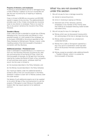 Property of directors, and employees
If clothing or personal effects are lost or damaged during
                                                                   What You are not covered for
a theft of Money in addition to the sum insured We will            under this section
pay the cost incurred by You of repairing or replacing             1.	 We will not pay for loss or damage caused by:
these items.
                                                                   	   (a)	 clerical or accounting errors;
Cover is limited to $5,000 any one person and $10,000
overall in respect of any one loss. This additional benefit        	   (b)	 errors in receiving or paying out Money;
provides cover to You. It does not provide any insurance           	   (c)	
                                                                           dishonest acts of Your directors, partners,
cover to any director or employee. There is no cover for                   employees or any member of Your Family other
You or any person named as the insured on Your Policy                      than theft by an employee following visible forcible
Schedule.                                                                  and violent entry.

Traveller’s Money                                                  2.	 We will not pay for loss of or damage to:
Cover under this part is extended to include loss of Money         	   (a)	
                                                                           Money which was not discovered missing within
belonging to You, occurring while such Money is in Your                    ten working days of the loss or damage occurring;
personal custody, or in the custody of Your employee, up
to the lesser of $10,000 or the amount specified on the            	   (b)	 oney whilst contained in an unlocked and
                                                                           M
Policy Schedule for Defined event ‘Money in transit’, while                unattended Vehicle;
travelling outside of the Commonwealth of Australia in             	   (c)	
                                                                           Money from a Safe or Strongroom opened by a
connection with Your Business.                                             key or by use of a combination which has been
                                                                           left on the Business Premises outside Business
Additional premises – Provisional cover                                    Hours;
Cover is extended to include Money at, or in transit to or
from any new Business Premises occupied by You after               	   (d)	 oney, except as provided under additional benefit
                                                                           M
the commencement of the Period of Cover, within the                        – ‘Traveller’s Money’, whilst it is outside the
Commonwealth of Australia, for 30 days from first being                    Commonwealth of Australia.
used by You (unless the Period of Cover or Your occupancy
of such premises ends sooner, whichever shall first
occur), but the cover is limited to:
(a)	 the business described in the Policy Schedule; and
(b)	 the Money insured described in the Policy Schedule.
Our maximum liability under this additional benefit is
limited to 20% of the sum insured shown in the Policy
Schedule in relation to each item of Money covered under
this cover section.
Full details of such additional property are to be supplied
to Us within 30 days of Your commencement to use the
property. If We agree to cover Money at the additional
location, We may require payment of an additional
premium.




                                                              32
 