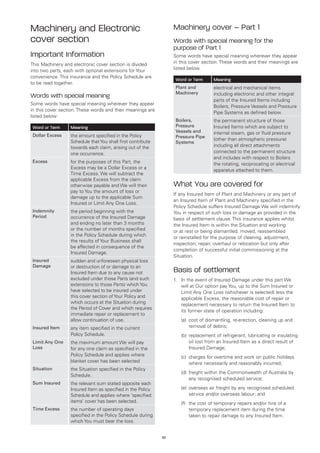 Machinery and Electronic                                          Machinery cover – Part 1
cover section                                                     Words with special meaning for the
                                                                  purpose of Part 1
Important Information                                             Some words have special meaning wherever they appear
This Machinery and electronic cover section is divided            in this cover section. These words and their meanings are
into two parts, each with optional extensions for Your            listed below.
convenience. This insurance and the Policy Schedule are
                                                                      Word or Term      Meaning
to be read together.
                                                                      Plant and         electrical and mechanical items
                                                                      Machinery         including electronic and other integral
Words with special meaning
                                                                                        parts of the Insured Items including
Some words have special meaning wherever they appear
                                                                                        Boilers, Pressure Vessels and Pressure
in this cover section. These words and their meanings are
                                                                                        Pipe Systems as defined below.
listed below:
                                                                      Boilers,          the permanent structure of those
Word or Term      Meaning                                             Pressure          Insured Items which are subject to
                                                                      Vessels and       internal steam, gas or fluid pressure
Dollar Excess     the amount specified in the Policy                  Pressure Pipe
                  Schedule that You shall first contribute                              (other than atmospheric pressure)
                                                                      Systems
                  towards each claim, arising out of the                                including all direct attachments
                  one occurrence.                                                       connected to the permanent structure
                                                                                        and includes with respect to Boilers
Excess            for the purposes of this Part, the                                    the rotating, reciprocating or electrical
                  Excess may be a Dollar Excess or a                                    apparatus attached to them.
                  Time Excess. We will subtract the
                  applicable Excess from the claim
                  otherwise payable and We will then              What You are covered for
                  pay to You the amount of loss or
                                                                  If any Insured Item of Plant and Machinery or any part of
                  damage up to the applicable Sum
                                                                  an Insured Item of Plant and Machinery specified in the
                  Insured or Limit Any One Loss.
                                                                  Policy Schedule suffers Insured Damage We will indemnify
Indemnity         the period beginning with the                   You in respect of such loss or damage as provided in the
Period            occurrence of the Insured Damage                basis of settlement clause. This insurance applies whilst
                  and ending no later than 3 months               the Insured Item is within the Situation and working
                  or the number of months specified               or at rest or being dismantled, moved, reassembled
                  in the Policy Schedule during which
                                                                  or reinstalled for the purpose of cleaning, adjustment,
                  the results of Your Business shall
                                                                  inspection, repair, overhaul or relocation but only after
                  be affected in consequence of the
                                                                  completion of successful initial commissioning at the
                  Insured Damage.
                                                                  Situation.
Insured           sudden and unforeseen physical loss
Damage            or destruction of or damage to an
                  Insured Item due to any cause not               Basis of settlement
                  excluded under those Parts (and such            1.	 In the event of Insured Damage under this part We
                  extensions to those Parts) which You                will at Our option pay You, up to the Sum Insured or
                  have selected to be insured under                   Limit Any One Loss (whichever is selected) less the
                  this cover section of Your Policy and               applicable Excess, the reasonable cost of repair or
                  which occurs at the Situation during                replacement necessary to return the Insured Item to
                  the Period of Cover and which requires
                                                                      its former state of operation including:
                  immediate repair or replacement to
                  allow continuation of use.                      	     (a)	
                                                                            cost of dismantling, re-erection, cleaning up and
Insured Item      any item specified in the current                         removal of debris;
                  Policy Schedule.                                	     (b)	 eplacement of refrigerant, lubricating or insulating
                                                                            r
Limit Any One     the maximum amount We will pay                            oil lost from an Insured Item as a direct result of
Loss              for any one claim as specified in the                     Insured Damage;
                  Policy Schedule and applies where               	     (c)	
                                                                            charges for overtime and work on public holidays
                  blanket cover has been selected                           where necessarily and reasonably incurred;
Situation         the Situation specified in the Policy
                                                                  	     (d)	 reight within the Commonwealth of Australia by
                                                                            f
                  Schedule.
                                                                            any recognised scheduled service;
Sum Insured       the relevant sum stated opposite each
                  Insured Item as specified in the Policy         	     (e)	 verseas air freight by any recognised scheduled
                                                                            o
                  Schedule and applies where ‘specified                     service and/or overseas labour; and
                  items’ cover has been selected.                 	     (f)	 cost of temporary repairs and/or hire of a
                                                                            the
Time Excess       the number of operating days                              temporary replacement item during the time
                  specified in the Policy Schedule during                   taken to repair damage to any Insured Item.
                  which You must bear the loss.


                                                             33
 