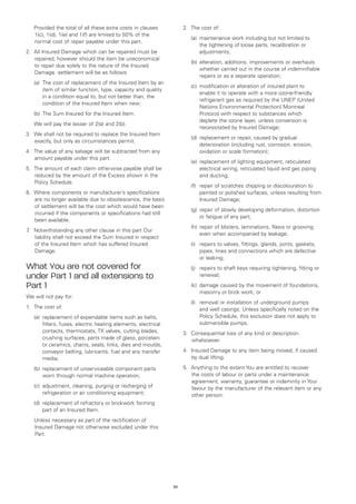 Provided the total of all these extra costs in clauses           2.	 The cost of:
    1(c), 1(d), 1(e) and 1(f) are limited to 50% of the
                                                                     	   (a)	
                                                                             maintenance work including but not limited to
    normal cost of repair payable under this part.
                                                                             the tightening of loose parts, recalibration or
2.	 All Insured Damage which can be repaired must be                         adjustments;
    repaired, however should the item be uneconomical
                                                                     	   (b)	 lteration, additions, improvements or overhauls
                                                                             a
    to repair due solely to the nature of the Insured
                                                                             whether carried out in the course of indemnifiable
    Damage, settlement will be as follows:
                                                                             repairs or as a separate operation;
	   (a)	
        The cost of replacement of the Insured Item by an
                                                                     	   (c)	
                                                                             modification or alteration of insured plant to
        item of similar function, type, capacity and quality
                                                                             enable it to operate with a more ozone-friendly
        in a condition equal to, but not better than, the
                                                                             refrigerant gas as required by the UNEP (United
        condition of the Insured Item when new;
                                                                             Nations Environmental Protection) Montreal
	   (b)	 he Sum Insured for the Insured Item.
        T                                                                    Protocol with respect to substances which
                                                                             deplete the ozone layer, unless conversion is
	   We will pay the lesser of 2(a) and 2(b).
                                                                             necessitated by Insured Damage;
3.	 We shall not be required to replace the Insured Item
                                                                     	   (d)	 eplacement or repair, caused by gradual
                                                                             r
    exactly, but only as circumstances permit.
                                                                             deterioration (including rust, corrosion, erosion,
4.	 The value of any salvage will be subtracted from any                     oxidation or scale formation);
    amount payable under this part.
                                                                     	   (e)	 eplacement of lighting equipment, reticulated
                                                                             r
5.	 The amount of each claim otherwise payable shall be                      electrical wiring, reticulated liquid and gas piping
    reduced by the amount of the Excess shown in the                         and ducting;
    Policy Schedule.
                                                                     	   (f)	
                                                                             repair of scratches chipping or discolouration to
6.	 Where components or manufacturer’s specifications                        painted or polished surfaces, unless resulting from
    are no longer available due to obsolescence, the basis                   Insured Damage;
    of settlement will be the cost which would have been
                                                                     	   (g)	 epair of slowly developing deformation, distortion
                                                                             r
    incurred if the components or specifications had still
                                                                             or fatigue of any part;
    been available.
                                                                     	   (h)	 epair of blisters, laminations, flaws or grooving
                                                                             r
7 Notwithstanding any other clause in this part Our
 .	
                                                                             even when accompanied by leakage;
    liability shall not exceed the Sum Insured in respect
    of the Insured Item which has suffered Insured                   	   (i)	
                                                                             repairs to valves, fittings, glands, joints, gaskets,
    Damage.                                                                  pipes, lines and connections which are defective
                                                                             or leaking;
What You are not covered for                                         	   (j)	
                                                                             repairs to shaft keys requiring tightening, fitting or
under Part 1 and all extensions to                                           renewal;

Part 1                                                               	   (k)	
                                                                             damage caused by the movement of foundations,
                                                                             masonry or brick work; or
We will not pay for:
                                                                     	   (l)	
                                                                             removal or installation of underground pumps
1.	 The cost of:                                                             and well casings. Unless specifically noted on the
	   (a)	
        replacement of expendable items such as belts,                       Policy Schedule, this exclusion does not apply to
        filters, fuses, electric heating elements, electrical                submersible pumps.
        contacts, thermostats, TX valves, cutting blades,            3.	 Consequential loss of any kind or description
        crushing surfaces, parts made of glass, porcelain                whatsoever.
        or ceramics, chains, seals, links, dies and moulds,
        conveyor belting, lubricants, fuel and any transfer          4.	 Insured Damage to any item being moved, if caused
        media;                                                           by dual lifting.

	   (b)	 eplacement of unserviceable component parts
        r                                                            5.	 Anything to the extent You are entitled to recover
        worn through normal machine operation;                           the costs of labour or parts under a maintenance
                                                                         agreement, warranty, guarantee or indemnity in Your
	   (c)	
        adjustment, cleaning, purging or recharging of                   favour by the manufacturer of the relevant item or any
        refrigeration or air conditioning equipment;                     other person.
	   (d)	 eplacement of refractory or brickwork forming
        r
        part of an Insured Item.
	   Unless necessary as part of the rectification of
    Insured Damage not otherwise excluded under this
    Part.




                                                                34
 