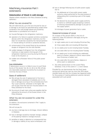 (d)	oss or damage following loss of public power supply
                                                                          l
Machinery insurance Part 1                                                due to:
extensions                                                            	   (i)	 deliberate act of any public power supply
                                                                              the
                                                                              authority unless performed for the sole purpose of
Deterioration of Stock in cold storage                                        safeguarding life or protecting a part of the supply
(Applies where indicated on the Policy Schedule as being                      system;
operative.)
                                                                      	   (ii)	 decision by any public power supply authority
                                                                               the
What You are covered for                                                       to restrict or withhold supply excepting a scheme
                                                                               of rationing necessitated by damage to any part of
We will indemnify You up to the Sum Insured for loss of
                                                                               the supply system;
or damage to the Stock (as specified) being cooled whilst
contained in the cold storage spaces and caused by                    	   (iii)	 hortage of power generation fuel or water.
                                                                                s
deterioration or putrefaction as a result of:
(a)	 Insured Damage to the refrigeration machinery;
                                                                      Seasonal increase of cover
                                                                      An increase of fifty percent (50%) in the limit of
(b)	 peration of or failure to operate controls or protective
    o                                                                 indemnity under this extension shall apply during the
    devices within the refrigeration machinery; but this              following periods:
    does not include loss caused by the manual operation
    or manual setting of controls or protective devices;              1.	 (a)	
                                                                              eight weeks prior to and including Christmas Day;

(c)	
    contamination of the stored Stock by the accidental               	   (b)	 three weeks after and including 26 December.
    escape of refrigerant into the cold chamber;                      2.	 (a)	 weeks prior to and including Easter Tuesday;
                                                                              six
(d)	 udden leakage of refrigerant from the refrigeration
    s                                                                 	   (b)	 one week after but not including Easter Tuesday.
    machinery or pipe systems forming part of the
    refrigeration machinery occurring during the Period of            3.	 (a)	 weeks prior to and including any celebrated
                                                                              six
    Cover at the Situation; or                                                event of a festive, religious or ethnic nature (other
                                                                              than Christmas or Easter); and
(e)	 udden and unforeseen failure of the public power
    s
    supply.                                                           	   (b)	 ne week after the same festive, religious or
                                                                              o
                                                                              ethnic event or celebration.
Loss minimisation:                                                    4.	 Any other period shown on the current Policy
If deterioration occurs or is likely to occur to such Stock               Schedule, in lieu of the covers in 1, 2 and 3 above.
by any of the causes 1(a), (b), (c), (d) or (e), We will pay
any reasonable expenses incurred by You to prevent or                 Provided You can demonstrate that the Stock levels
minimise the loss of Stock.                                           during such period has risen by more than 20% above
                                                                      standard levels and that the increase has happened solely
Basis of settlement                                                   for the purpose of meeting additional customer demand
                                                                      associated with such period.
(a)	
    We will pay the cost of replacement of the lost or
    damaged Stock calculated immediately prior to the
    loss or damage occurring or the contracted price from
    Your usual customer, whichever is the higher. We
    will not pay more than the Sum Insured stated in the
    Policy Schedule for the Stock;
(b)	 he amount of each claim otherwise payable shall be
    t
    reduced by the amount of the Excess shown in the
    Policy Schedule.

What You are not covered for under this
extension.
(In addition, the exclusions contained in Part 1 apply to
this extension).
We will not pay for:
(a)	
    any loss or damage due to shrinkage, inherent defects
    or diseases;
(b)	oss or damage caused by improper storage, collapse
    l
    of the packing material or storage structure;
    penalties or delay or detention or consequential loss
(c)	
    or damage or liability of any nature whatsoever; and




                                                                 35
 